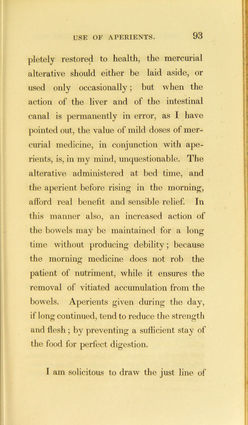 pletely restored to health, the mercurial alterative should either be laid aside, or used only occasionally; but when the action of the liver and of the intestinal canal is permanently in error, as I have pointed out, the value of mild doses of mer- curial medicine, in conjunction with ape- rients, is, in my mind, unquestionable. The alterative administered at bed time, and the aperient before rising in the morning, afford real benefit and sensible relief. In this manner also, an increased action of the bowels may be maintained for a long time without producing debility; because the morning medicine does not rob the patient of nutriment, while it ensures the removal of vitiated accumulation from the bowels. Aperients given during the day, if long continued, tend to reduce the strength and flesh ; by preventing a sufficient stay of the food for perfect digestion. I am solicitous to draw the just line of