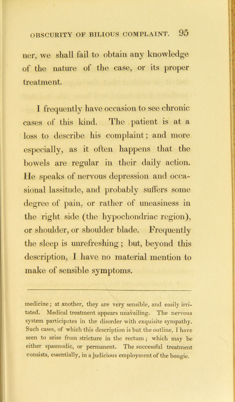 ner, we shall fail to obtain any knowledge of the nature of the case, or its proper treatment. I frequently have occasion to see chronic cases of this kind. The patient is at a loss to describe his complaint; and more especially, as it often happens that the bowels are regular in their daily action. He speaks of nervous depression and occa- sional lassitude, and probably suffers some degree of pain, or rather of uneasiness in the right side (the hypochondriac region), or shoulder, or shoulder blade. Frequently the sleep is unrefreshing ; but, beyond this description, I have no material mention to make of sensible symptoms. medicine; at another, they are very sensible, and easily irri- tated. Medical treatment appears unavailing. The nervous system participates in the disorder with exquisite sympathy. Such cases, of which this description is but the outline, I have seen to arise from stricture in the rectum ; which may be either spasmodic, or permanent. The successful treatment consists, essentially, in a judicious employment of the bougie.