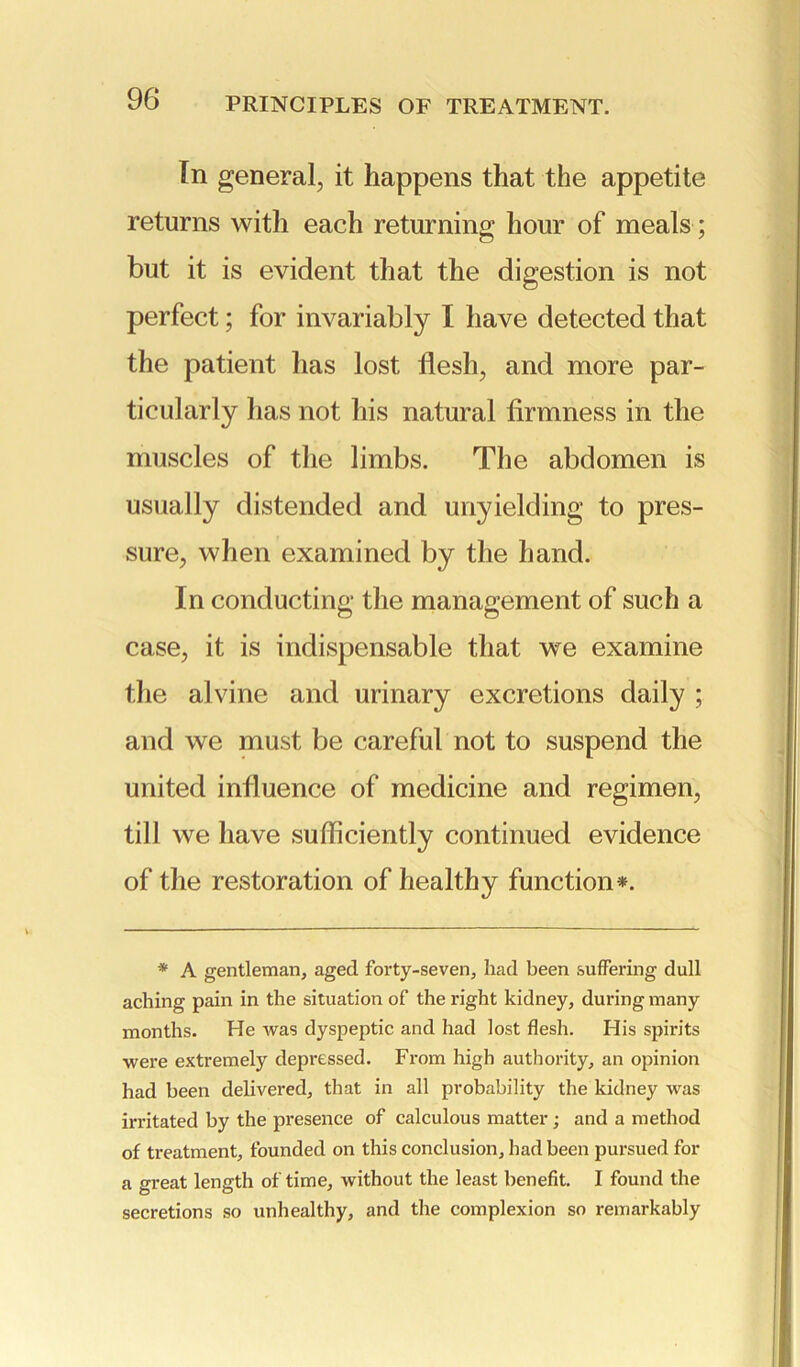 PRINCIPLES OF TREATMENT. In general, it happens that the appetite returns with each returning hour of meals; but it is evident that the digestion is not perfect; for invariably I have detected that the patient has lost flesh, and more par- ticularly has not his natural firmness in the muscles of the limbs. The abdomen is usually distended and unyielding to pres- sure, when examined by the hand. In conducting the management of such a case, it is indispensable that we examine the alvine and urinary excretions daily ; and we must be careful not to suspend the united influence of medicine and regimen, till we have sufficiently continued evidence of the restoration of healthy function*. * A gentleman, aged forty-seven, had been suffering dull aching pain in the situation of the right kidney, during many months. He was dyspeptic and had lost flesh. His spirits were extremely depressed. From high authority, an opinion had been delivered, that in all probability the kidney was irritated by the presence of calculous matter; and a method of treatment, founded on this conclusion, had been pursued for a great length of time, without the least benefit. I found the secretions so unhealthy, and the complexion so remarkably