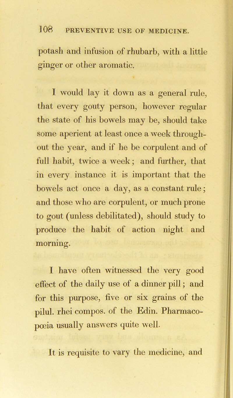 potash and infusion of rhubarb, with a little ginger or other aromatic. I would lay it down as a general rule, that every gouty person, however regular the state of his bowels may be, should take some aperient at least once a week through- out the year, and if he be corpulent and of full habit, twice a week; and further, that in every instance it is important that the bowels act once a day, as a constant rule; and those who are corpulent, or much prone to gout (unless debilitated), should study to produce the habit of action night and morning. I have often witnessed the very good effect of the daily use of a dinner pill; and for this purpose, five or six grains of the pilul. rhei compos, of the Edin. Pharmaco- poeia usually answers quite well. It is requisite to vary the medicine, and