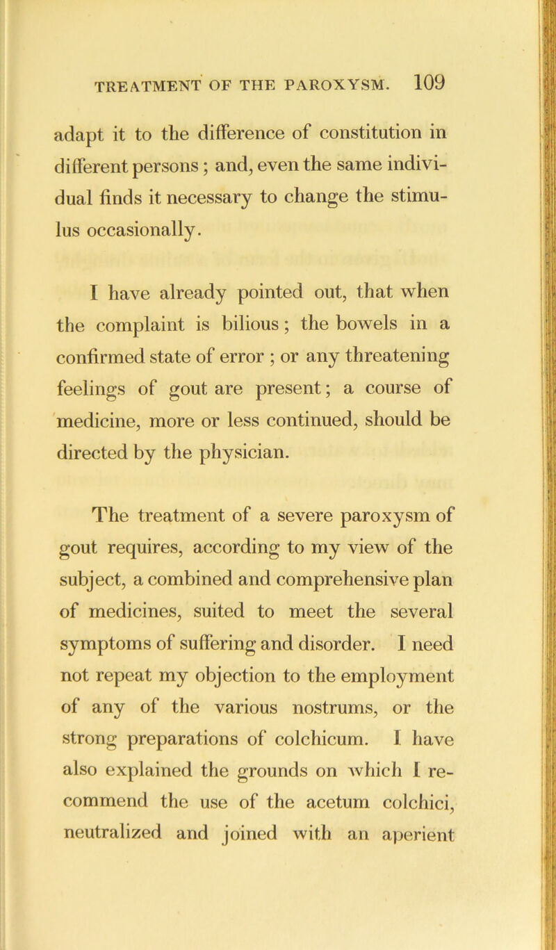 adapt it to the difference of constitution in different persons; and, even the same indivi- dual finds it necessary to change the stimu- lus occasionally. I have already pointed out, that when the complaint is bilious; the bowels in a confirmed state of error ; or any threatening feelings of gout are present; a course of medicine, more or less continued, should be directed by the physician. The treatment of a severe paroxysm of gout requires, according to my view of the subject, a combined and comprehensive plan of medicines, suited to meet the several symptoms of suffering and disorder. I need not repeat my objection to the employment of any of the various nostrums, or the strong preparations of colchicum. 1 have also explained the grounds on which 1 re- commend the use of the acetum colchici, neutralized and joined with an aperient