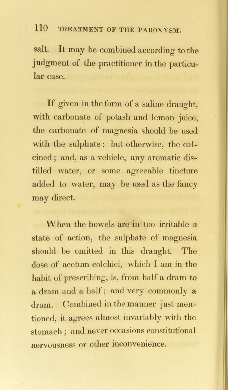 salt. It may be combined according to the judgment of the practitioner in the particu- lar case. If given in the form of a saline draught, with carbonate of potash and lemon juice, the carbonate of magnesia should be used witli the sulphate; but otherwise, the cal- cined ; and, as a vehicle, any aromatic dis- tilled water, or some agreeable tincture added to water, may be used as the fancy may direct. When the bowels are in too irritable a state of action, the sulphate of magnesia should be omitted in this draught. The dose of acetum colchici, which I am in the habit of prescribing, is, from half a dram to a dram and a half; and very commonly a dram. Combined in the manner just men- tioned, it agrees almost invariably with the stomach ; and never occasions constitutional nervousness or other inconvenience.