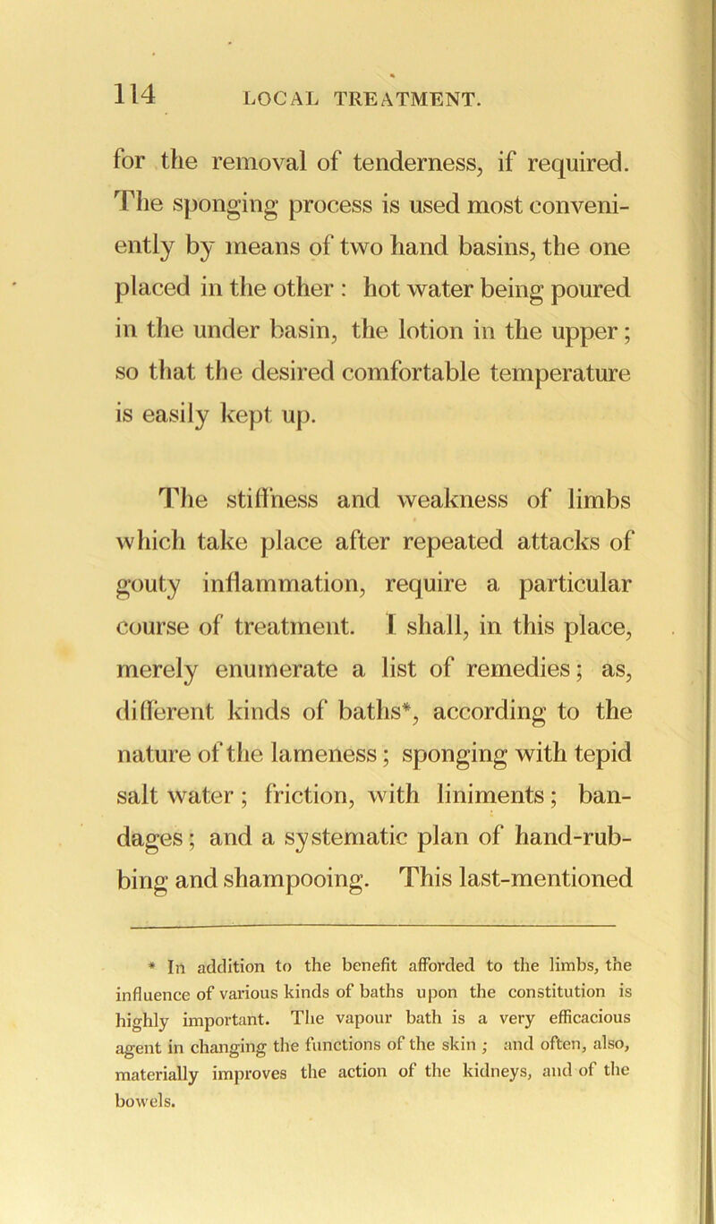 for the removal of tenderness, if required. The sponging process is used most conveni- ently by means of two hand basins, the one placed in the other : hot water being poured in the under basin, the lotion in the upper; so that the desired comfortable temperature is easily kept up. The stiffness and weakness of limbs which take place after repeated attacks of gouty inflammation, require a particular course of treatment. I shall, in this place, merely enumerate a list of remedies; as, different kinds of baths*, according to the nature of the lameness; sponging with tepid salt water ; friction, with liniments ; ban- dages; and a systematic plan of hand-rub- bing and shampooing. This last-mentioned * In addition to the benefit afforded to the limbs,, the influence of various kinds of baths upon the constitution is highly important. The vapour bath is a very efficacious agent in changing the functions of the skin ; and often, also, materially improves the action of the kidneys, and of the bowels.