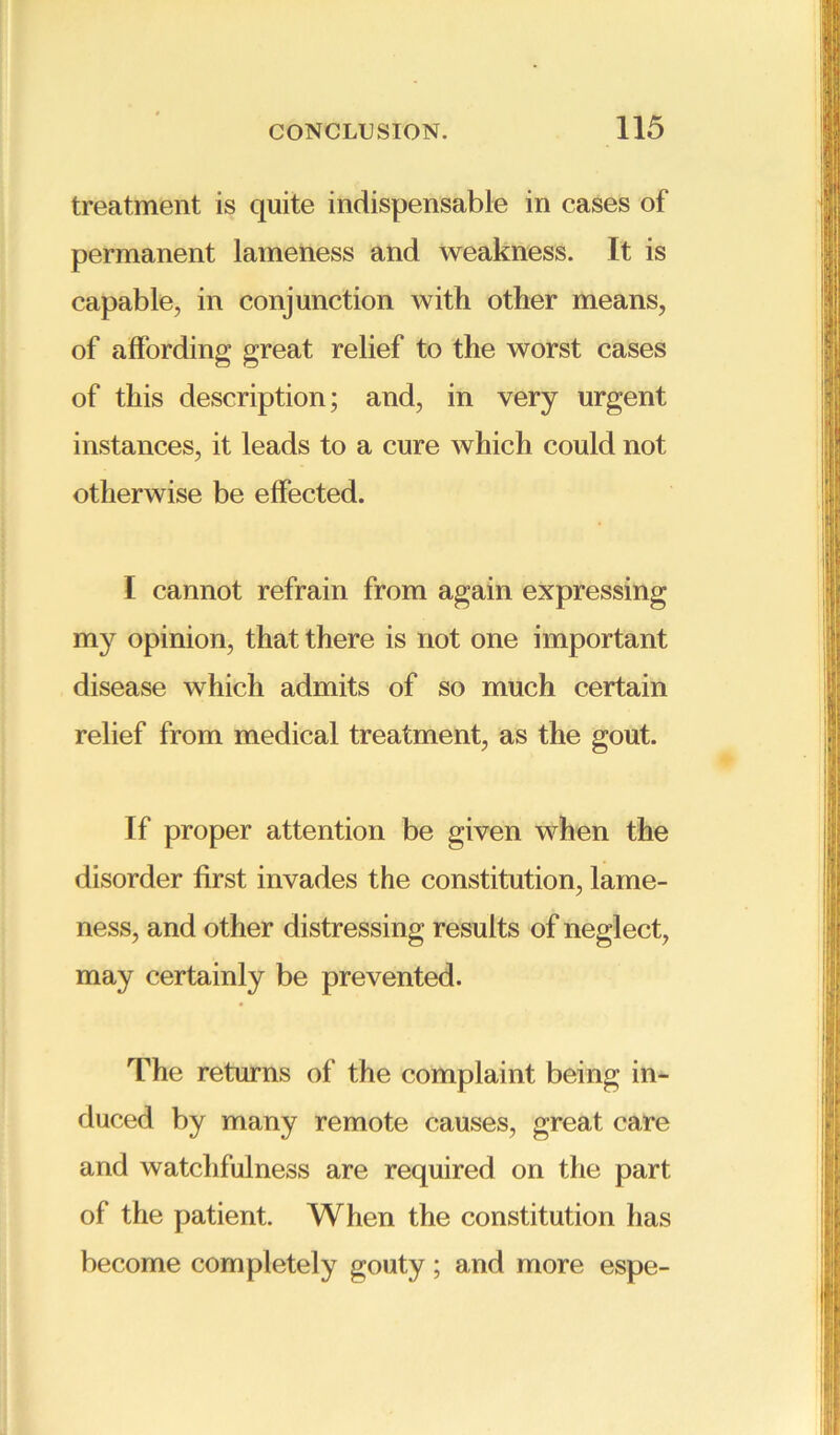 treatment is quite indispensable in cases of permanent lameness and weakness. It is capable, in conjunction with other means, of affording great relief to the worst cases of this description; and, in very urgent instances, it leads to a cure which could not otherwise be effected. I cannot refrain from again expressing my opinion, that there is not one important disease which admits of so much certain relief from medical treatment, as the gout. If proper attention be given when the disorder first invades the constitution, lame- ness, and other distressing results of neglect, may certainly be prevented. The returns of the complaint being in- duced by many remote causes, great care and watchfulness are required on the part of the patient. When the constitution has become completely gouty; and more espe-