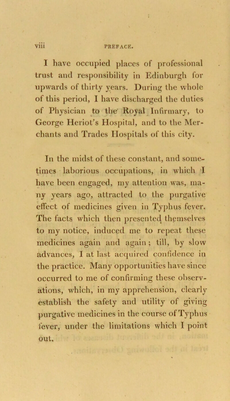 • • • I have occupied places of professional trust and responsibility in Edinburgh for upwards of thirty years. During the whole of this period, I have discharged the duties of Physician to the Royal Infirmary, to George Heriot’s Hospital, and to the Mer- chants and Trades Hospitals of this city. In the midst of these constant, and some- times laborious occupations, in which I have been engaged, my attention was, ma- ny years ago, attracted to the purgative effect of medicines given in Typhus fever. The facts which then presented themselves to my notice, induced me to repeat these medicines again and again ; till, by slow advances, I at last acquired confidence in the practice. Many opportunities have since occurred to me of confirming these observ- ations, which, in my apprehension, clearly establish the safety and utility of giving purgative medicines in the course of Typhus fever, under the limitations which I point out.