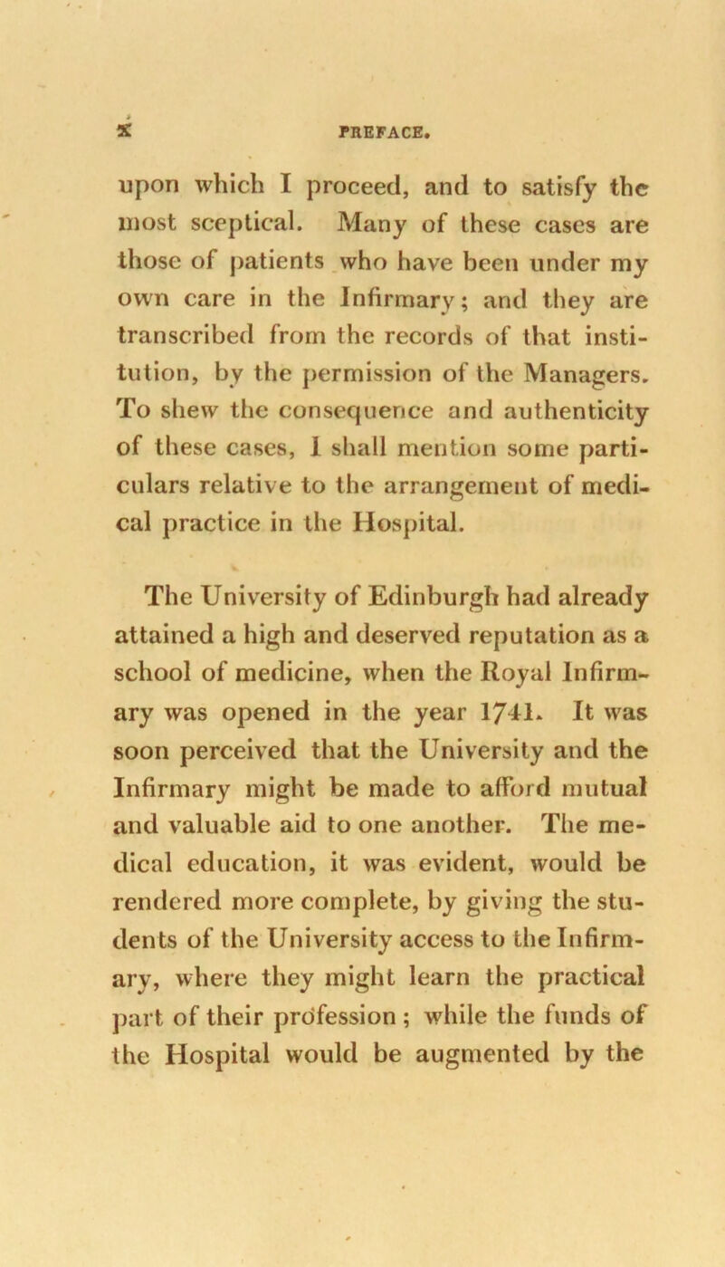 upon which I proceed, and to satisfy the most sceptical. Many of these cases are those of patients who have been under my own care in the Infirmary; and they are transcribed from the records of that insti- tution, by the permission of the Managers. To shew the consequence and authenticity of these cases, 1 shall mention some parti- culars relative to the arrangement of medi- cal practice in the Hospital. The University of Edinburgh had already attained a high and deserved reputation as a school of medicine, when the Royal Infirm- ary was opened in the year 1741. It was soon perceived that the University and the Infirmary might be made to afford mutual and valuable aid to one another. The me- dical education, it was evident, would be rendered more complete, by giving the stu- dents of the University access to the Infirm- ary, where they might learn the practical part of their profession ; while the funds of the Hospital would be augmented by the