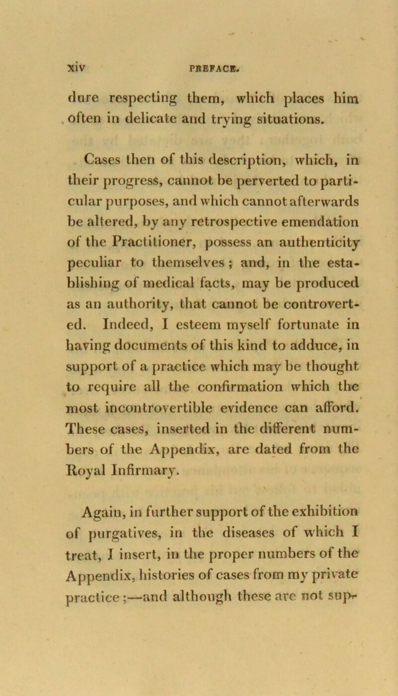 dure respecting them, which places him often in delicate and trying situations. Cases then of this description, which, in their progress, cannot be perverted to parti- cular purposes, and which cannot afterwards be altered, by any retrospective emendation of the Practitioner, possess an authenticity peculiar to themselves ; and, in the esta- blishing of medical facts, may be produced as an authority, that cannot be controvert- ed. Indeed, I esteem myself fortunate in having documents of this kind to adduce, in support of a practice which may be thought to require all the confirmation which the ■ most incontrovertible evidence can afford. These cases, inserted in the different num- bers of the Appendix, are dated from the Royal Infirmary. \ Again, in further support of the exhibition of purgatives, in the diseases of which I treat, I insert, in the proper numbers of the Appendix, histories of cases from my private practice;—and although these are not supr