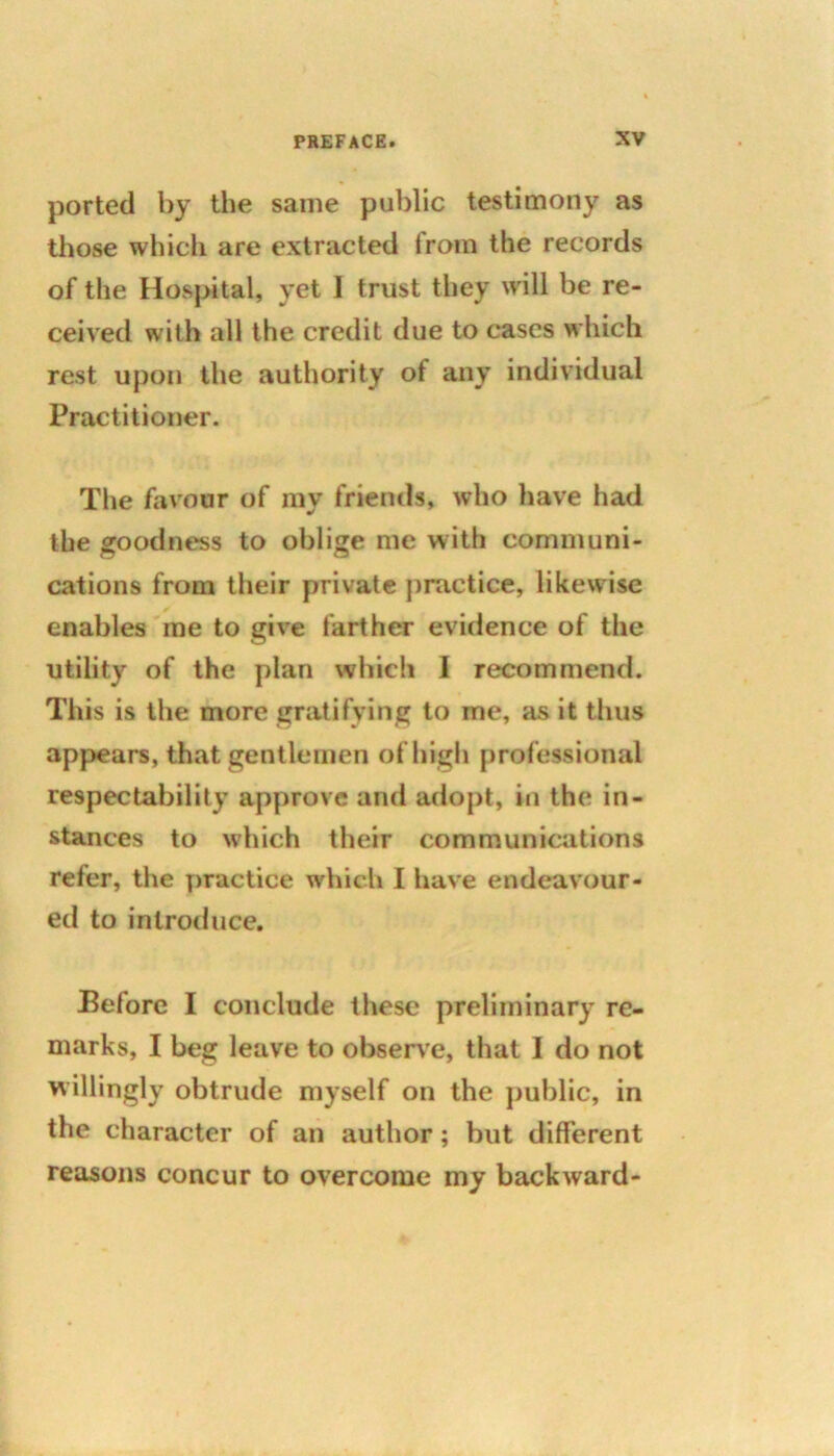 ported by the same public testimony as those which are extracted irom the records of the Hospital, yet I trust they will be re- ceived with all the credit due to cases which rest upon the authority ot any individual Practitioner. The favour of my friends, who have had the goodness to oblige me with communi- cations from their private practice, likewise enables me to give farther evidence of the utility of the plan which I recommend. This is the more gratifying to me, as it thus appears, that gentlemen of high professional respectability approve and adopt, in the in- stances to which their communications refer, the practice which I have endeavour- ed to introduce. Before I conclude these preliminary re- marks, I beg leave to observe, that 1 do not willingly obtrude myself on the public, in the character of an author; but different reasons concur to overcome my backward-