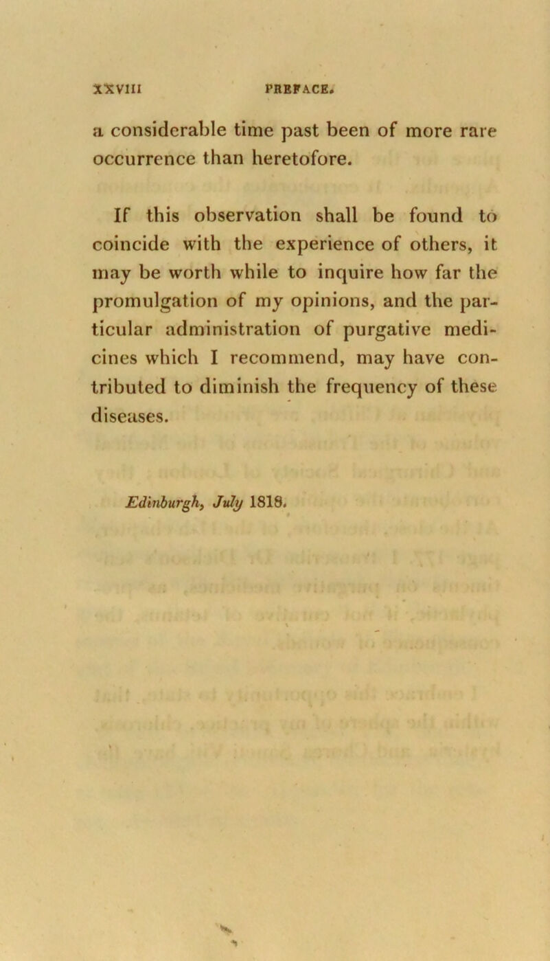 a considerable time past been of more rare occurrence than heretofore. If this observation shall be found to coincide with the experience of others, it may be worth while to inquire how far the promulgation of my opinions, and the par- ticular administration of purgative medi- cines which I recommend, may have con- tributed to diminish the frequency of these diseases.