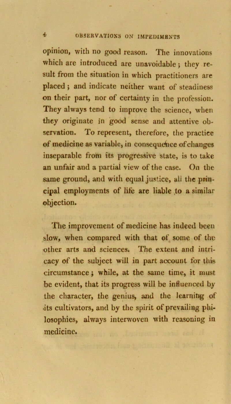 opinion, with no good reason. The innovations which are introduced are unavoidable; they re- sult from the situation in which practitioners are placed; and indicate neither want of steadiness on their part, nor of certainty in the profession. They always tend to improve the science, when they originate in good sense and attentive ob- servation. To represent, therefore, the practice of medicine as variable, in consequence of changes inseparable from its progressive state, is to take an unfair and a partial view of the case. On the same ground, and with equal justice, all the prin- cipal employments of life are liable to a similar objection. The improvement of medicine has indeed been slow, when compared with that of some of the other arts and sciences. The extent and intri- cacy of the subject will in part account for this circumstance; while, at the same time, it must be evident, that its progress will be influenced by the character, the genius, and the learning of ats cultivators, and by the spirit of prevailing phi- losophies, always interwoven with reasoning in medicine.