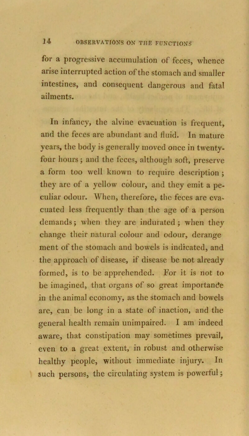 for a progressive accumulation of feces, whence arise interrupted action of the stomach and smaller intestines, and consequent dangerous and fatal ailments. In infancy, the alvine evacuation is frequent, and the feces are abundant and fluid. In mature years, the body is generally moved once in twenty- four hours; and the feces, although soft, preserve a form too well known to require description ; they are of a yellow colour, and they emit a pe- culiar odour. When, therefore, the feces are eva- cuated less frequently than the age of a person demands; when they are indurated ; when they change their natural colour and odour, derange ment of the stomach and bowels is indicated, and the approach of disease, if disease be not already formed, is to be apprehended. For it is not to be imagined, that organs of so great importance in the animal economy, as the stomach and bowels are, can be long in a state of inaction, and the general health remain unimpaired. I am indeed aware, that constipation may sometimes prevail, even to a great extent, in robust and otherwise healthy people, without immediate injury. In such persons, the circulating system is powerful;