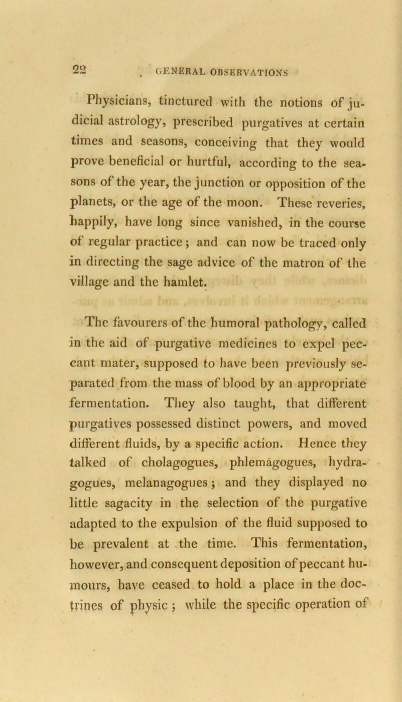 Physicians, tinctured with the notions of ju- dicial astrology, prescribed purgatives at certain times and seasons, conceiving that they would prove beneficial or hurtful, according to the sea- sons of the year, the junction or opposition of the planets, or the age of the moon. These reveries, happily, have long since vanished, in the course of regular practice; and can now be traced only in directing the sage advice of the matron of the village and the hamlet. The favourers of the humoral pathology, called in the aid of purgative medicines to expel pec- cant mater, supposed to have been previously se- parated from the mass of blood by an appropriate fermentation. They also taught, that different purgatives possessed distinct powers, and moved different fluids, by a specific action. Hence they talked of cholagogues, phlemagogues, hydra- gogues, melanagogues; and they displayed no little sagacity in the selection of the purgative adapted to the expulsion of the fluid supposed to be prevalent at the time. This fermentation, however, and consequent deposition of peccant hu- mours, have ceased to hold a place in the doc- trines of physic ; while the specific operation of