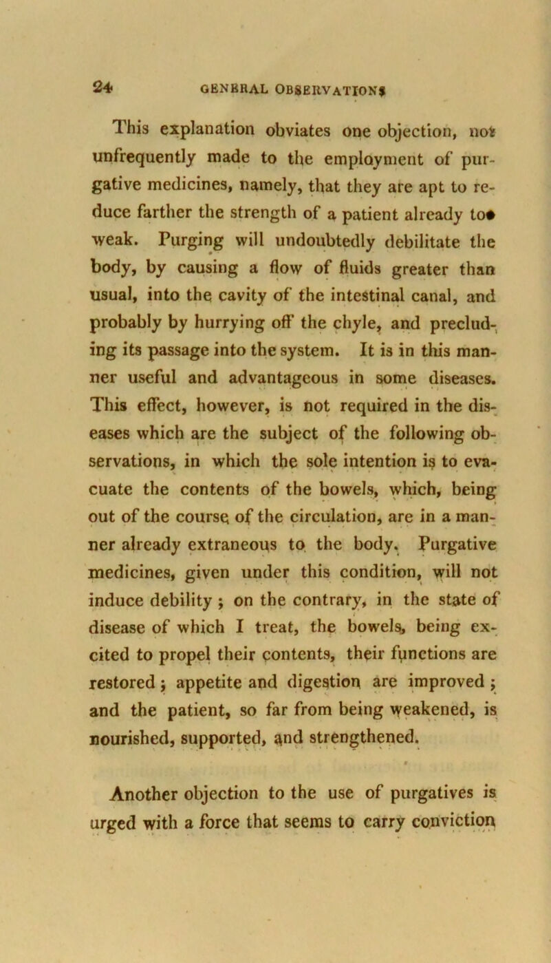 This explanation obviates one objection, not unfrequently made to the employment of pur- gative medicines, namely, that they are apt to re- duce farther the strength of a patient already to* weak. Purging will undoubtedly debilitate the body, by causing a flow of fluids greater than usual, into the cavity of the intestinal canal, and probably by hurrying off the chyle, and preclud- ing its passage into the system. It is in this man- ner useful and advantageous in some diseases. This effect, however, is not required in the dis- eases which are the subject of the following ob- servations, in which the sole intention is to eva- cuate the contents of the bowels, which, being out of the course of the circulation, are in a man- ner already extraneous to the body. Purgative medicines, given under this condition, will not induce debility ; on the contrary, in the state of disease of which I treat, the bowels, being ex- cited to propel their contents, their functions are restored; appetite and digestion are improved ; and the patient, so far from being weakened, is nourished, supported, and strengthened. # Another objection to the use of purgatives is urged with a force that seems to carry conviction