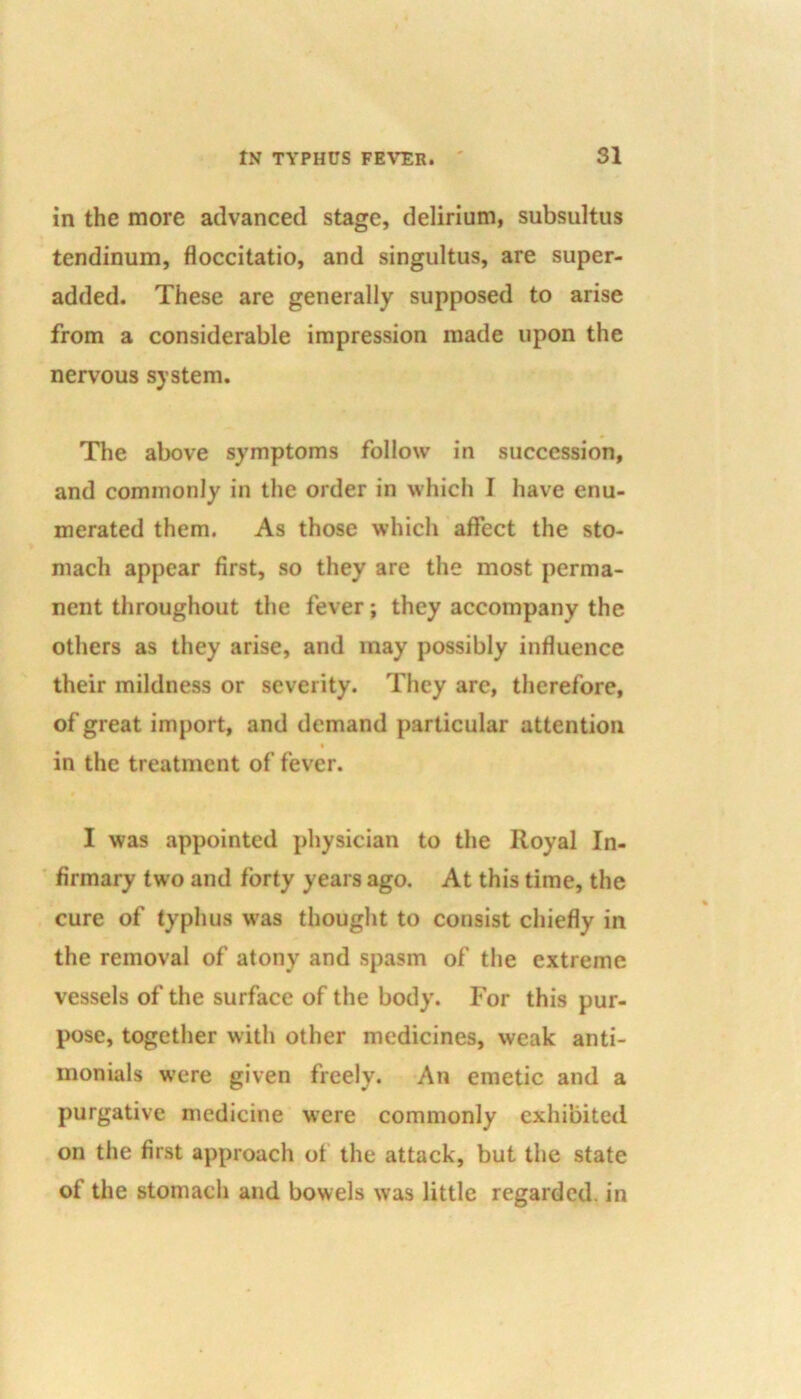 in the more advanced stage, delirium, subsultus tendinum, floccitatio, and singultus, are super- added. These are generally supposed to arise from a considerable impression made upon the nervous system. The above symptoms follow in succession, and commonly in the order in which I have enu- merated them. As those which affect the sto- mach appear first, so they are the most perma- nent throughout the fever; they accompany the others as they arise, and may possibly influence their mildness or severity. They are, therefore, of great import, and demand particular attention in the treatment of fever. I was appointed physician to the Royal In- firmary two and forty years ago. At this time, the cure of typhus was thought to consist chiefly in the removal of atony and spasm of the extreme vessels of the surface of the body. For this pur- pose, together with other medicines, weak anti- monials were given freely. An emetic and a purgative medicine were commonly exhibited on the first approach of the attack, but the state of the stomach and bowels was little regarded, in