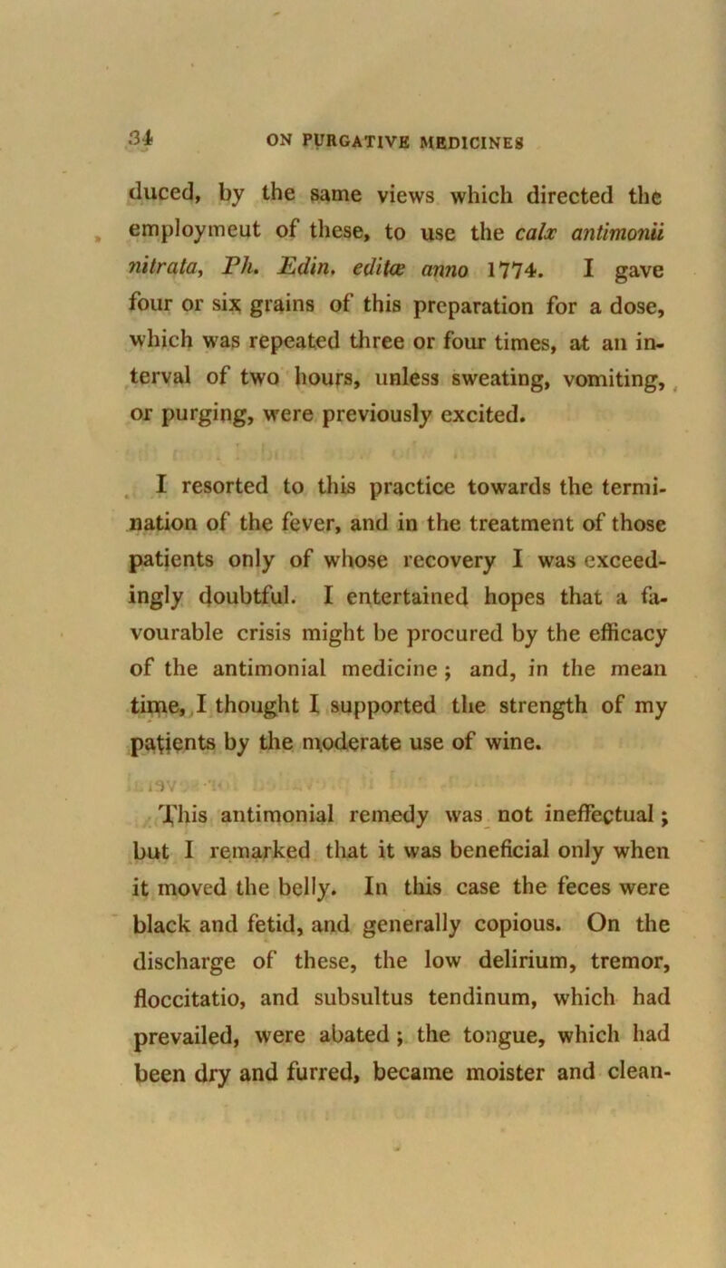 duced, by the same views which directed the employmeut of these, to use the calx antimonii Jiitrata, Ph. Edin. editce anno 1774. I gave four or six grains of this preparation for a dose, which was repeated three or four times, at an in- terval of two hours, unless sweating, vomiting, or purging, were previously excited. » C •' * I resorted to this practice towards the termi- nation of the fever, and in the treatment of those patients only of whose recovery I was exceed- ingly doubtful. I entertained hopes that a fa- vourable crisis might be procured by the efficacy of the antimonial medicine ; and, in the mean time, I thought I supported the strength of my pafients by the moderate use of wine. h.i9V*.- •!<•. ' *,V-> . :i f i*. .r . * • ' '•> This antimonial remedy was not ineffectual; but I remarked that it was beneficial only when it moved the belly. In this case the feces were black and fetid, and generally copious. On the discharge of these, the low delirium, tremor, floccitatio, and subsultus tendinum, which had prevailed, were abated; the tongue, which had been dry and furred, became moister and clean-