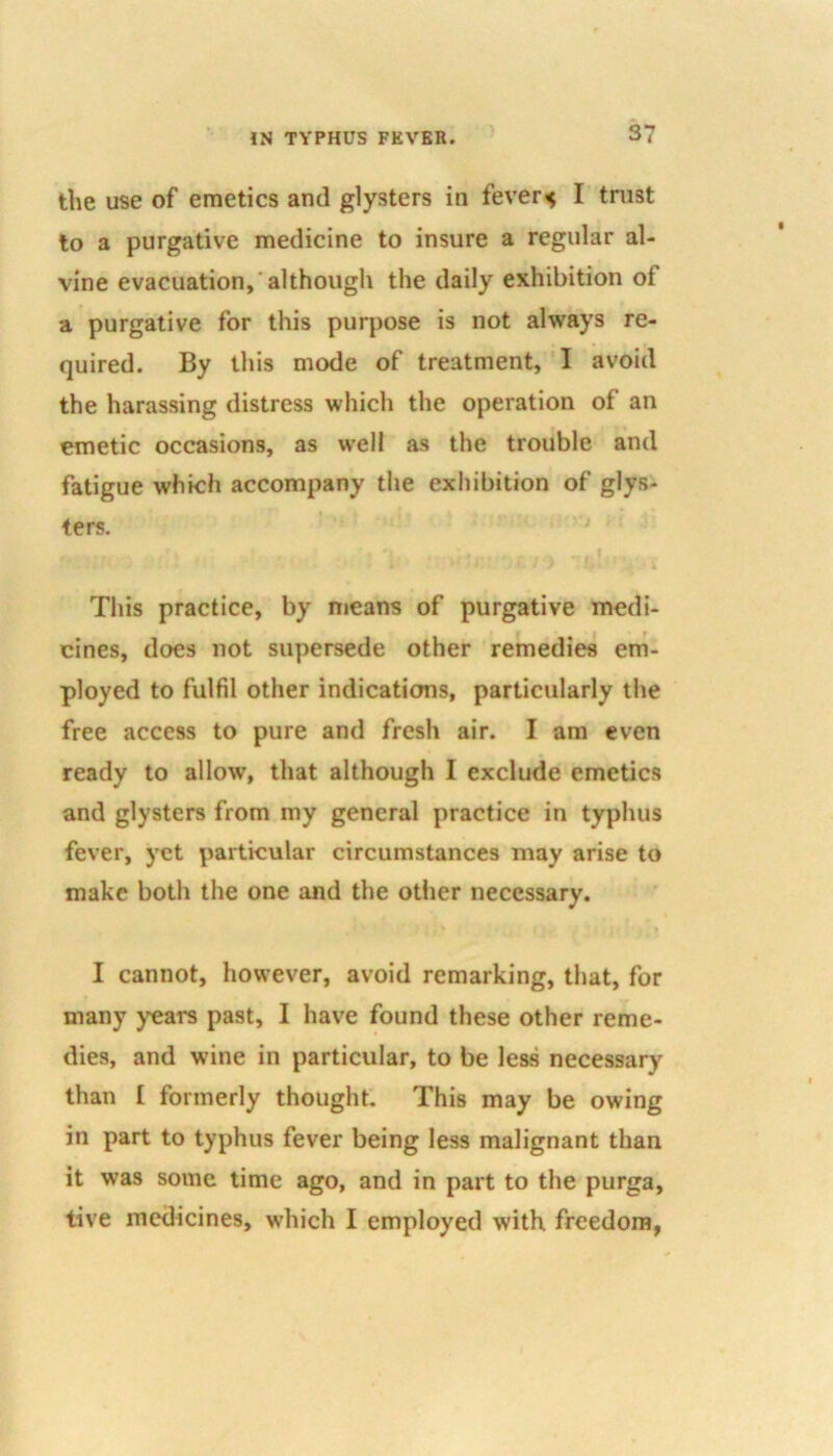 the use of emetics and glysters in fevers I trust to a purgative medicine to insure a regular al- vine evacuation,'although the daily exhibition of a purgative for this purpose is not always re- quired. By this mode of treatment, I avoid the harassing distress which the operation of an emetic occasions, as well as the trouble and fatigue which accompany the exhibition of glys- ters. This practice, by means of purgative medi- cines, does not supersede other remedies em- ployed to fulfil other indications, particularly the free access to pure and fresh air. I am even ready to allow, that although I exclude emetics and glysters from my general practice in typhus fever, yet particular circumstances may arise to make both the one and the other necessary. I cannot, however, avoid remarking, that, for many years past, I have found these other reme- dies, and wine in particular, to be less necessary than I formerly thought. This may be owing in part to typhus fever being less malignant than it was some time ago, and in part to the purga, tive medicines, which I employed with freedom,