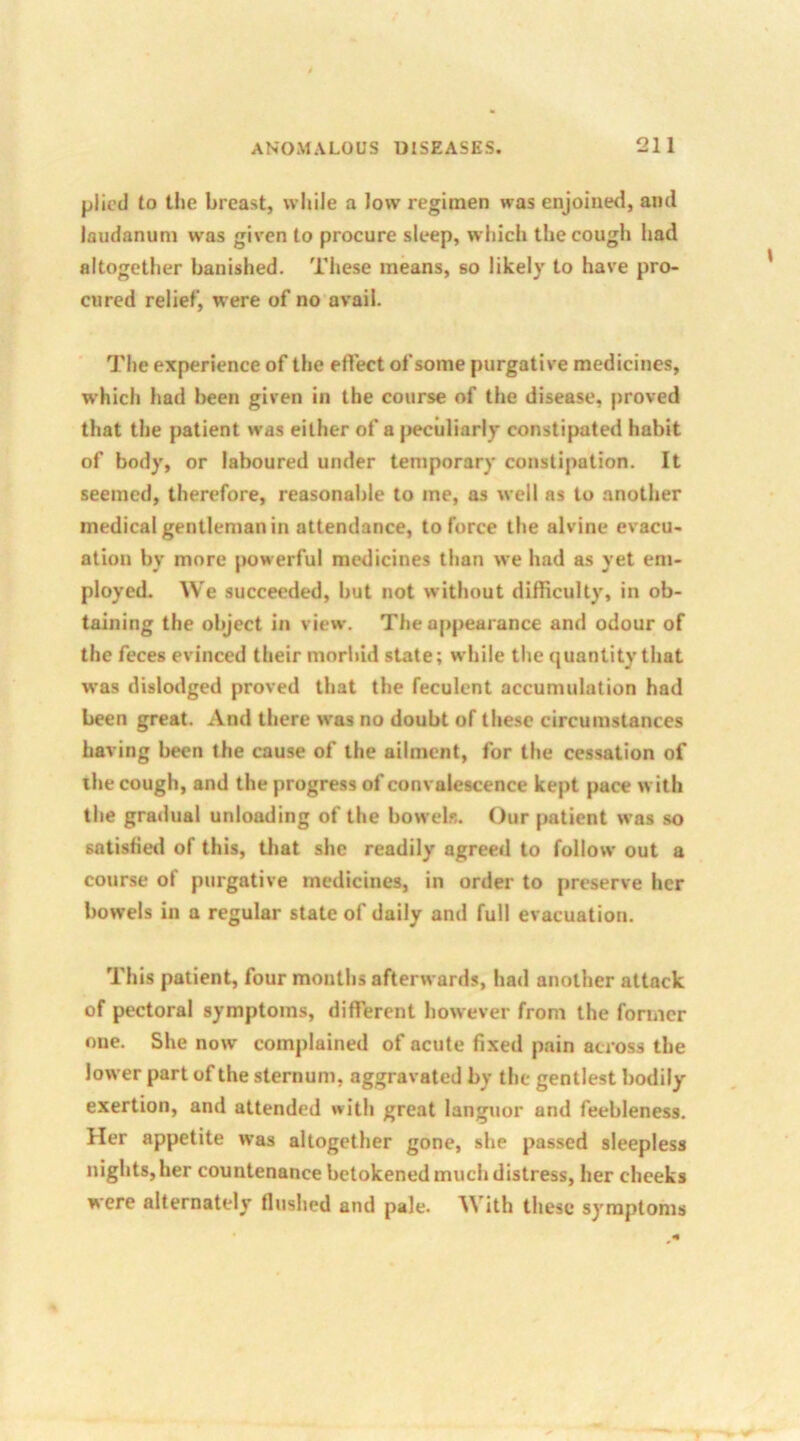 plied to the breast, while a low regimen was enjoined, ami laudanum was given to procure sleep, which the cough had altogether banished. These means, so likely to have pro- cured relief, were of no avail. The experience of the effect of some purgative medicines, which had been given in the course of the disease, proved that the patient was either of a peculiarly constipated habit of body, or laboured under temporary constipation. It seemed, therefore, reasonable to me, as well as to another medical gentleman in attendance, to force the alvine evacu- ation by more powerful medicines than we had as yet em- ployed. We succeeded, but not without difficulty, in ob- taining the object in view. The appearance and odour of the feces evinced their morbid state; while the quantity that was dislodged proved that the feculent accumulation had been great. And there was no doubt of these circumstances having been the cause of the ailment, for the cessation of the cough, and the progress of convalescence kept pace with the gradual unloading of the bowels. Our patient was so satisfied of this, that she readily agreed to follow out a course of purgative medicines, in order to preserve her bowels in a regular state of daily and full evacuation. This patient, four months afterwards, had another attack of pectoral symptoms, different however from the former one. She now complained of acute fixed pain across the lower part of the sternum, aggravated by the gentlest bodily exertion, and attended with great languor and feebleness. Her appetite was altogether gone, she passed sleepless nights, her countenance betokened much distress, her cheeks were alternately flushed and pale. With these symptoms