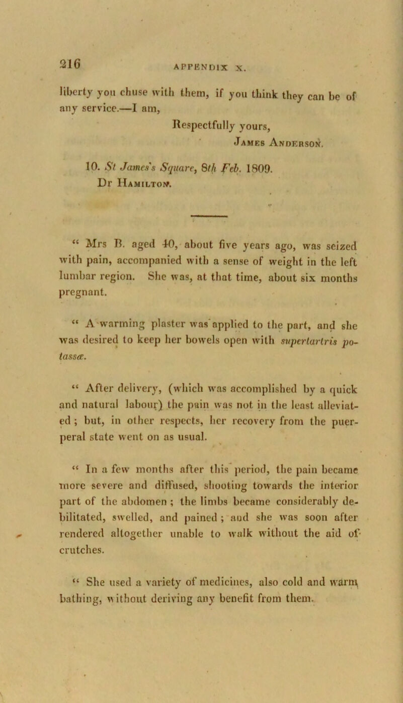 APPENDIX X. liberty you chuse with them, if you think they can be of any service.—I am, Respectfully yours, James Anderson. 10. St James's Square, 8th Feb. 1809. Dr Hamilton. “ Mrs B. aged 40, about five years ago, was seized with pain, accompanied with a sense of weight in the left lumbar region. She was, at that time, about six months pregnant. “ A warming plaster was applied to the part, and she was desired to keep her bowels open with supertartris po- tass#. “ After delivery, (which was accomplished by a quick and natural labour) the pain was not in the least alleviat- ed ; but, in other respects, her recovery from the puer- peral state went on as usual. “ In a few months after this period, the pain became more severe and diffused, shooting towards the interior part of the abdomen ; the limbs became considerably de- bilitated, swelled, and pained ; and she was soon after rendered altogether unable to walk without the aid of- crutches. “ She used a variety of medicines, also cold and warm bathing, without deriving any benefit from them.