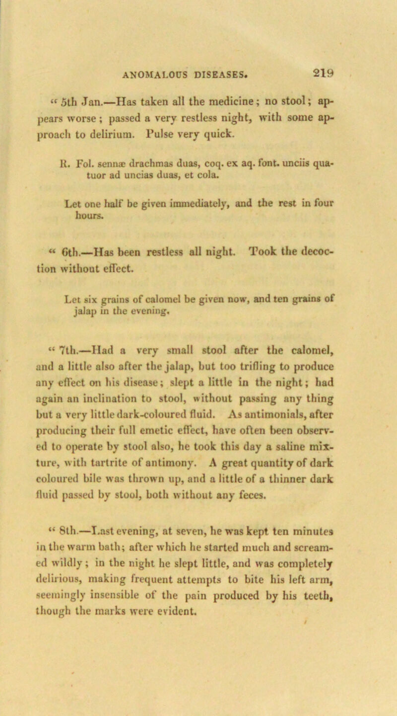 “ 5th Jan.—Has taken all the medicine; no stool; ap- pears worse; passed a very restless night, with some ap- proach to delirium, l’ulse very quick. R. Fol. senna: drachmas duas, coq. ex aq. font, unciis qua- tuor ad uncias duas, et cola. Let one half be given immediately, and the rest in four hours. “ Gth.—Has been restless all night. Took the decoc- tion without effect. Let six grains of calomel be given now, and ten grains of jalap in the evening. “ 7th.—Had a very small stool after the calomel, and a little also after the jalap, hut too trifling to produce any effect on his disease; slept a little in the night; had again an inclination to stool, without passing any thing but a very little dark-coloured fluid. As antimonials, after producing their full emetic effect, have often been observ- ed to operate by stool also, he took this day a saline mix- ture, with tartrite of antimony. A great quantity of dark coloured bile was thrown up, and a little of a thinner dark fluid passed by stool, both without any feces. “ 8th.—Last evening, at seven, he was kept ten minutes in the warm bath; after which he started much and scream- ed wildly; in the night he slept little, and was completely delirious, making frequent attempts to bite his left arm, seemingly insensible of the pain produced by his teeth, though the marks were evident.