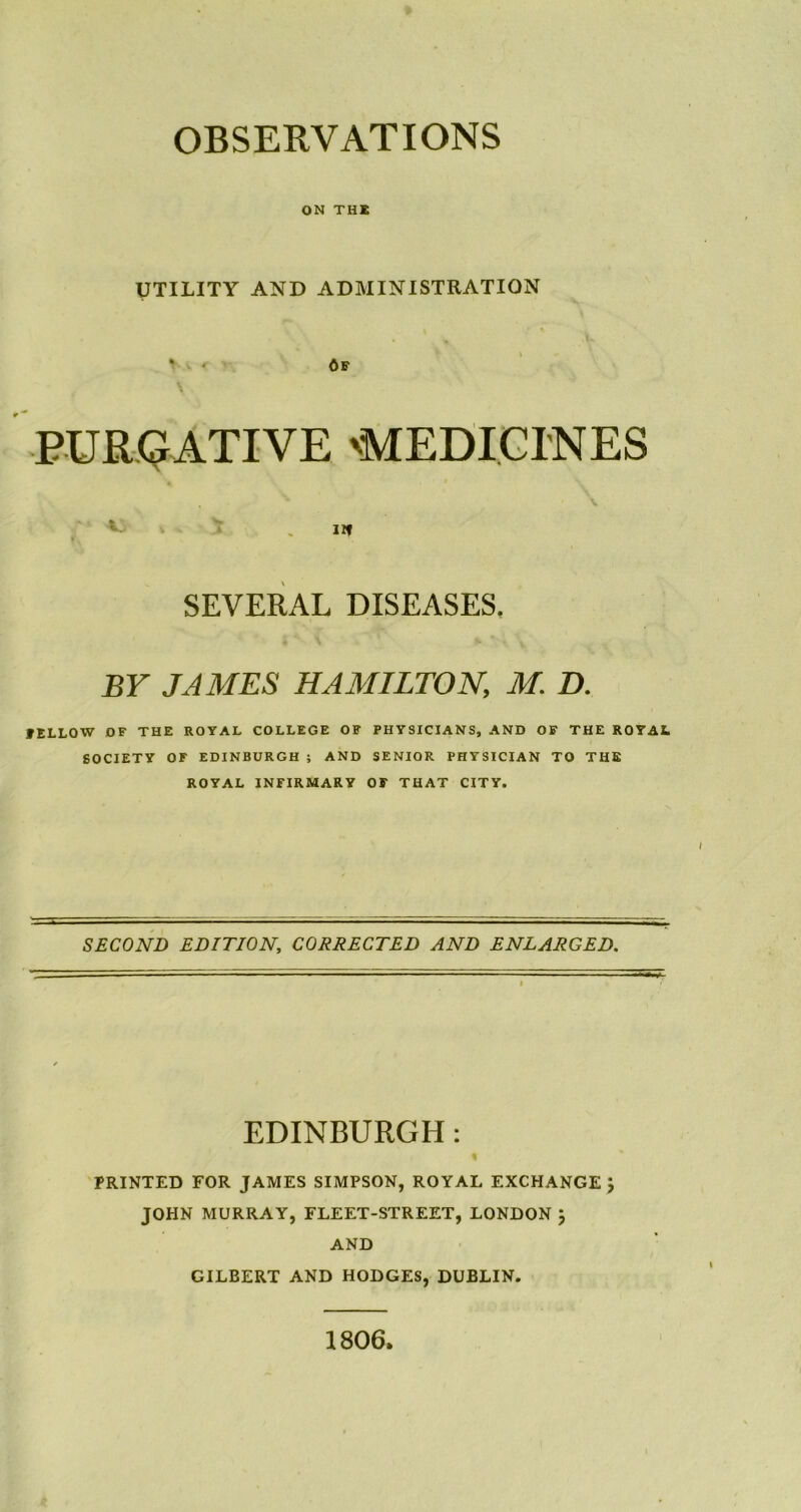 OBSERVATIONS ON THE UTILITY AND ADMINISTRATION 6f PURGATIVE 'MEDICINES Jif SEVERAL DISEASES. BY JAMES HAMILTON, M. D. FELLOW OF THE ROYAL COLLEGE OF PHYSICIANS, AND OF THE ROYAL SOCIETY OF EDINBURGH ; AND SENIOR PHYSICIAN TO THE ROYAL INFIRMARY OF THAT CITY. SECOND EDITION, CORRECTED AND ENLARGED. EDINBURGH: PRINTED FOR JAMES SIMPSON, ROYAL EXCHANGE } JOHN MURRAY, FLEET-STREET, LONDON j AND GILBERT AND HODGES, DUBLIN. 1806