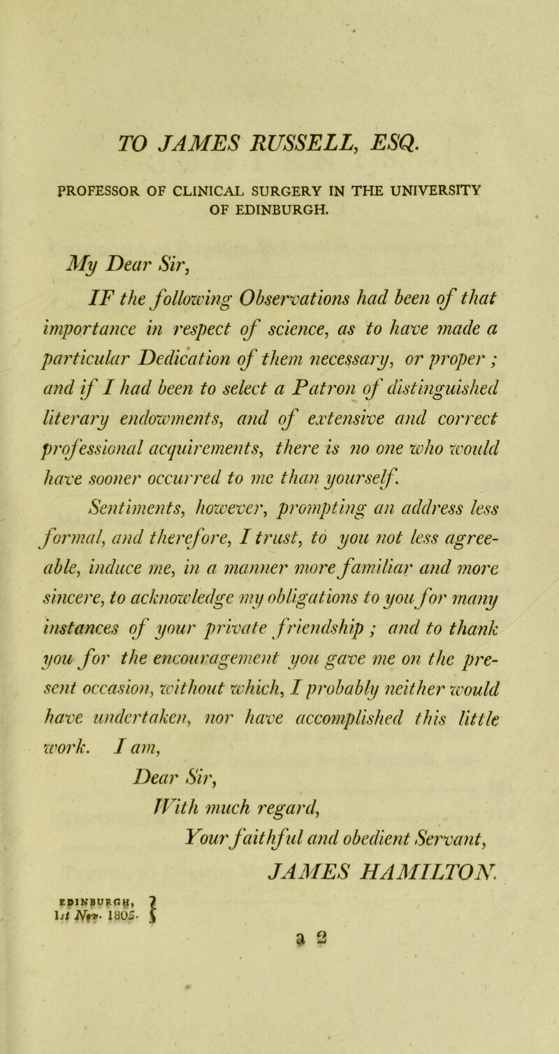 TO JAMES RUSSELL, ESQ. PROFESSOR OF CLINICAL SURGERY IN THE UNIVERSITY OF EDINBURGH. My Dear Sir, IF the following Observations had been of that importance in respect of science, as to have made a particular Dedication of them necessary, or proper; and if I had been to select a Patron of distinguished T ' literary endowments, and of extensive and correct professional acquirements, there is no one who would have sooner occurred to me than yourself. Sentiments, however, prompting an address less formal, and therefore, I trust, to you not less agree- able, induce me, in a manner more familiar and more sincere, acknowledge my obligations to you ftor many instances of your private friendship ; and to thank you for the encouragement you gave me on the pre- sent occasion, without which, I probably neither would have undertaken, //or have accomplished this little work. I am, Dear Sir, With much regard, Your faithful and obedient Servant, JAMES HAMILTON. EDINBURGH, 7 1j/ JVf*. 1805- J a 2