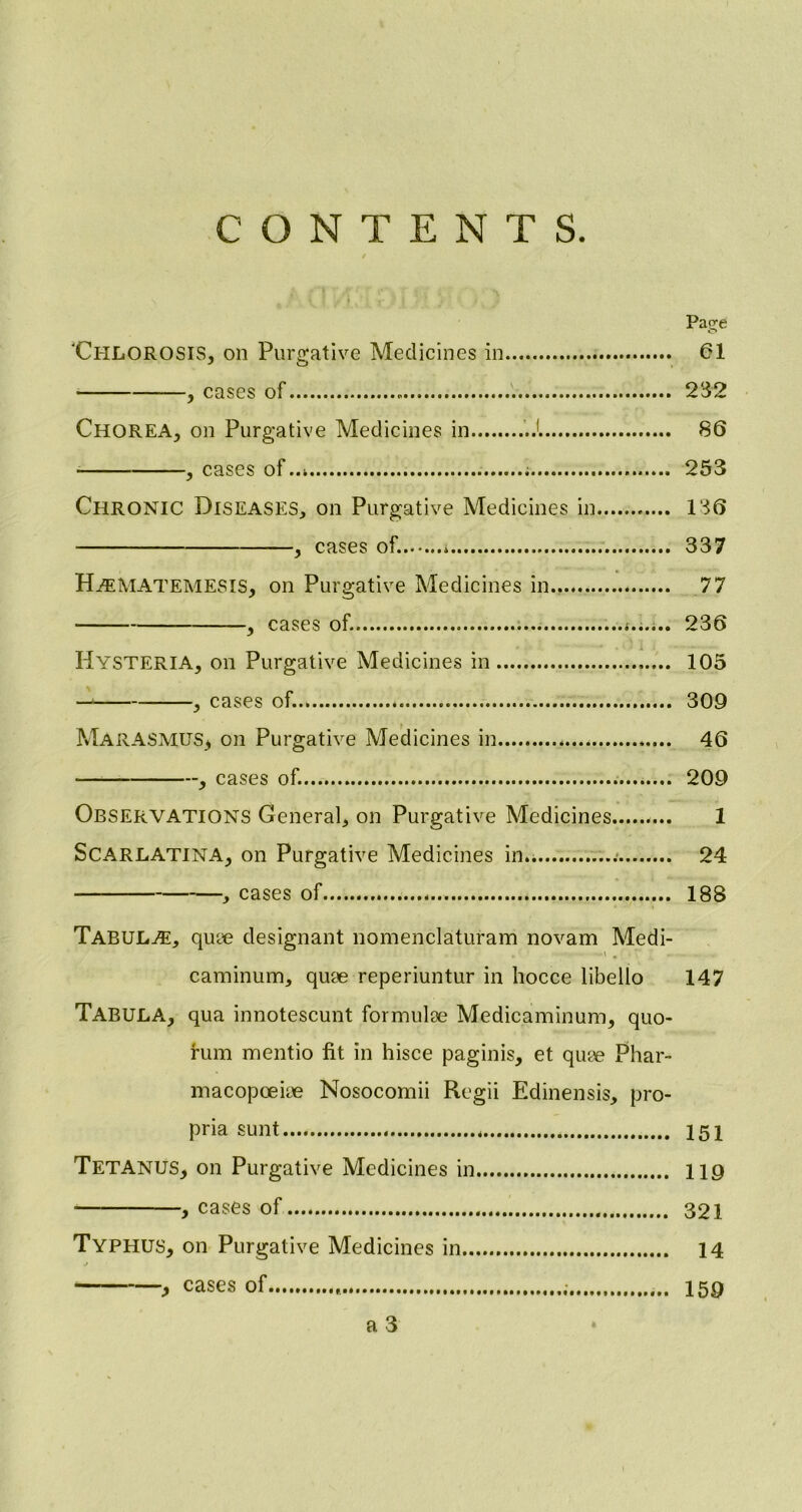 CONTENTS. Pasre 'CHLOROSIS, on Purgative Medicines in 61 , cases of . 232 CHOREA, Oil Purgative Medicines in J 86 , cases of 253 Chronic Diseases, on Purgative Medicines in 136 , cases of. * 337 Hasmatemesis, on Purgative Medicines in 77 , cases of. 236 Hysteria, on Purgative Medicines in 105 — , cases of. 309 Marasmus* on Purgative Medicines in 46 , cases of. 209 Observations General, on Purgative Medicines 1 Scarlatina, on Purgative Medicines in.. 24 , cases of 188 Tabulae, quae designant nomenclaturam novam Medi- caminum, quae reperiuntur in hocce libello 147 TABULA, qua innotescunt formulae Medicaminum, quo- rum mentio fit in hisce paginis, et quae Phar- macopoeiae Nosocomii Regii Edinensis, pro- pria sunt 151 Tetanus, on Purgative Medicines in 119 , cases of 321 Typhus, on Purgative Medicines in 14 , cases of , 159