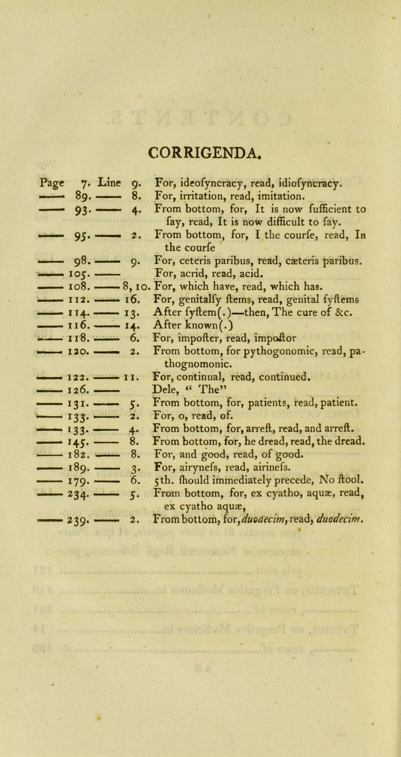 CORRIGENDA. Page 7. Line 105. ...— 108. - 116. — 133. 145. 182. ■ 189. 179. 9. For, ideofyncracy, read, idiofyncracy. 8. For, irritation, read, imitation. 4. From bottom, for, It is now fufficient to fay, read, It is now difficult to fay. 2. From bottom, for, I the courfe, read, In the courfe 9. For, ceteris paribus, read, caeteris paribus. For, acrid, read, acid. 8, 10. For, which have, read, which has. 16. For, genitalfy items, read, genital fyftems 13. After fyftem(.)—then, The cure of See. 14. After known(.) 6. For, importer, read, impoitor 2. From bottom, for pythogonomic, read, pa- thognomonic. II. For, continual, read, continued. Dele, “ The” 5. From bottom, for, patients, read, patient. 2. For, o, read, of. 4. From bottom, for, arreft, read, and arreft. 8. From bottom, for, he dread, read, the dread. 8. For, and good, read, of good. 3. For, airynefs, read, airinefs. 6. 5th. fhould immediately precede, No ftool. 5. From bottom, for, ex cyatho, aquae, read, ex cyatho aquae, 2. From bottom, for,duodecimo read, duodecim.
