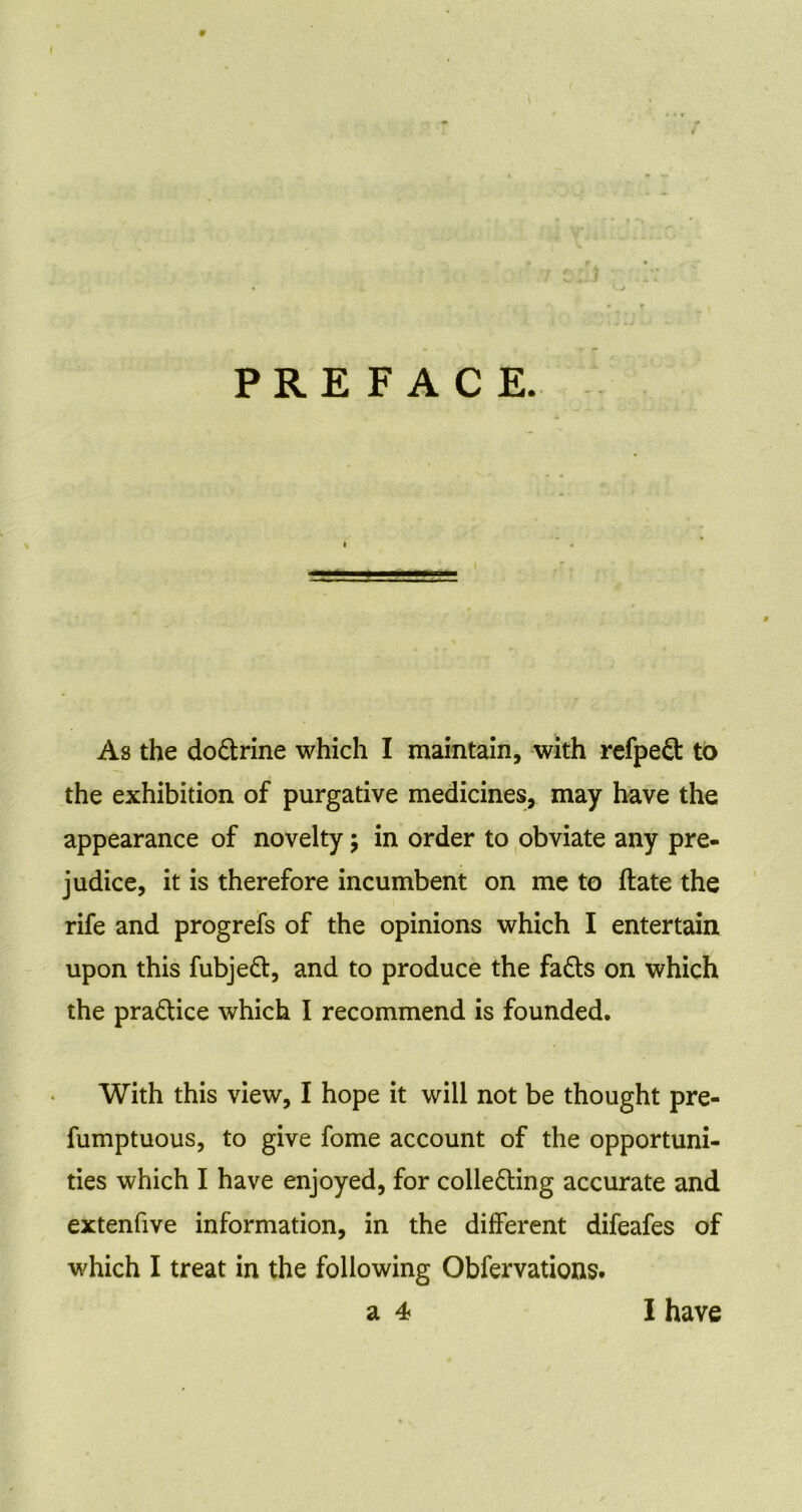 9 \ PREFACE. As the dodtrine which I maintain, with refpedt to the exhibition of purgative medicines, may have the appearance of novelty; in order to obviate any pre- judice, it is therefore incumbent on me to ftate the rife and progrefs of the opinions which I entertain upon this fubjedt, and to produce the fadts on which the pradtice which I recommend is founded. With this view, I hope it will not be thought pre- fumptuous, to give fome account of the opportuni- ties which I have enjoyed, for colledting accurate and extenfive information, in the different difeafes of which I treat in the following Obfervations. a 4 I have