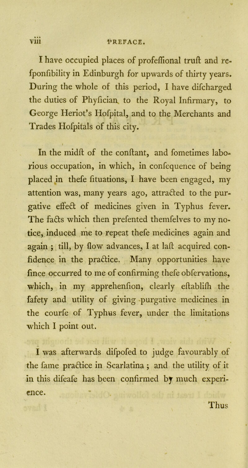 I have occupied places of profeflional truft and re- fponfibility in Edinburgh for upwards of thirty years. During the whole of this period, I have difcharged the duties of Phyfician to the Royal Infirmary, to George Heriot’s Hofpital, and to the Merchants and Trades Hofpitals of this city. i In the midll of the conflant, and fometimes labo- rious occupation, in which, in confequence of being placed in thefe fituations, I have been engaged, my attention was, many years ago, attracted to the pur- gative effect of medicines given in Typhus fever. The fads which then prefented themfelves to my no- tice, induced me to repeat thefe medicines again and again ; till, by flow advances, I at laft acquired con- fidence in the practice. Many opportunities have fince occurred to me of confirming thefe obfervations, which, in my apprehenfion, clearly eftablifh the fafety and utility of giving purgative medicines in the courfe of Typhus fever, under the limitations which I point out. I was afterwards difpofed to judge favourably of the fame practice in Scarlatina ; and the utility of it in this difeafe has been confirmed by much experi- ence. Thus