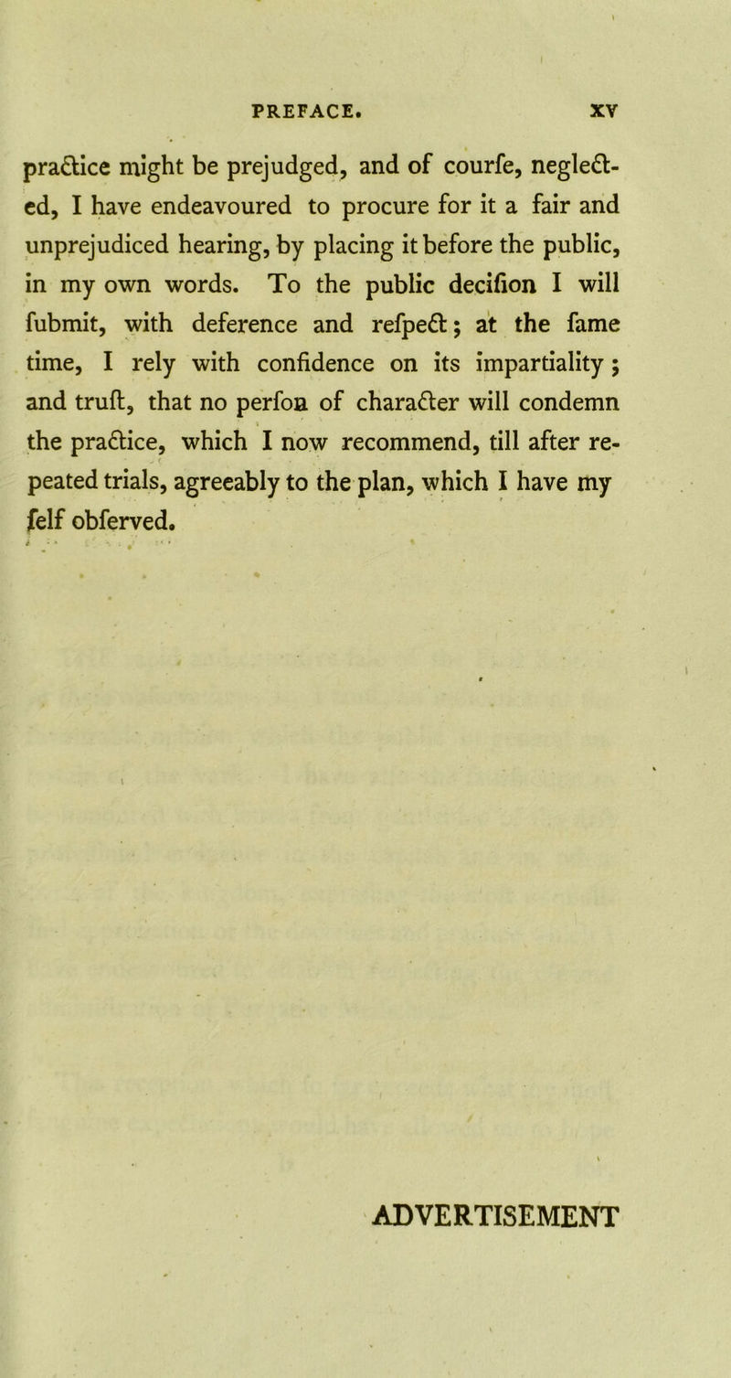 practice might be prejudged, and of courfe, neglect- ed, I have endeavoured to procure for it a fair and unprejudiced hearing, by placing it before the public, in my own words. To the public decifion I will fubmit, with deference and refpeCt; at the fame time, I rely with confidence on its impartiality; and trufl, that no perfoa of character will condemn i the practice, which I now recommend, till after re- peated trials, agreeably to the plan, which I have my felf obferved. \ ADVERTISEMENT