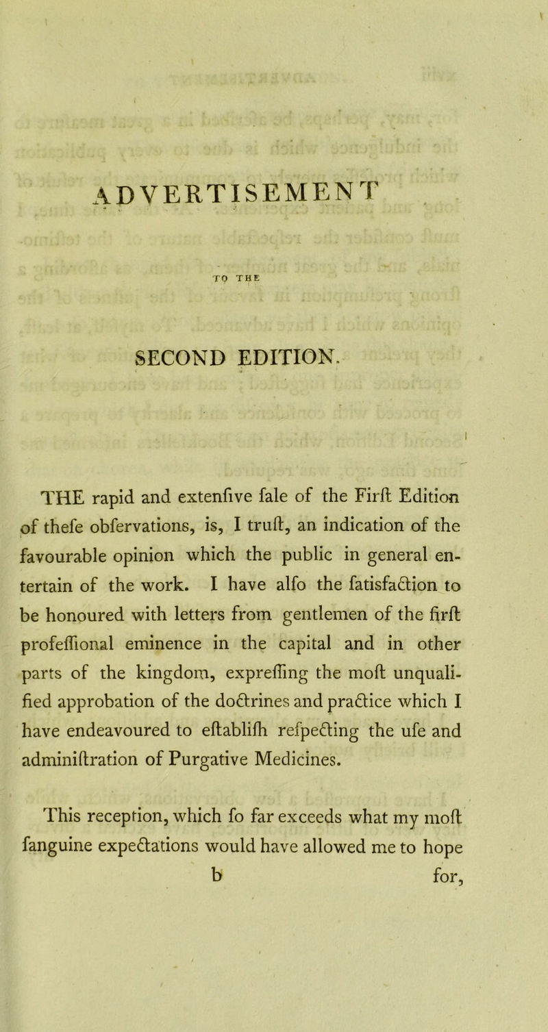 TO THE SECOND EDITION. { 4 ' THE rapid and extenfive fale of the Firft Edition of thefe obfervations, is, I trull, an indication of the favourable opinion which the public in general en- tertain of the work. I have alfo the fatisfaCtion to be honoured with letters from gentlemen of the firfl profelhonal eminence in the capital and in other parts of the kingdom, exprefTmg the moll unquali- fied approbation of the doctrines and practice which I have endeavoured to eflablifh refpeCting the ufe and adminiftration of Purgative Medicines. This reception, which fo far exceeds what my moll fanguine expectations would have allowed me to hope b for,