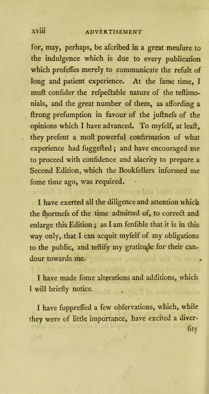 for, may, perhaps, be afcribed in a great meafure to the indulgence which is due to every publication which profefles merely to communicate the refult of long and patient experience. At the fame time, I muft confider the refpe&able nature of the teftimo- nials, and the great number of them, as affording a ftrong prefumption in favour of the juftnefs of the opinions which I have advanced. To myfelf, at leaf!:, they prefent a moll powerful confirmation of what experience had fuggefted; and have encouraged me to proceed with confidence and alacrity to prepare a Second Edition, which the Bookfellers informed me fome time ago, was required. I have exerted all the diligence and attention which the fhortnefs of the time admitted of, to correft and % enlarge this Edition ; as I am fenfible that it is in this way only, that I can acquit myfelf of my obligations to the public, and teftify my gratitude for their can- dour towards me. I have made fome alterations and additions, which l will briefly notice. I have fupprefled a few obfervations, which, while they were of little importance, have excited a diver-