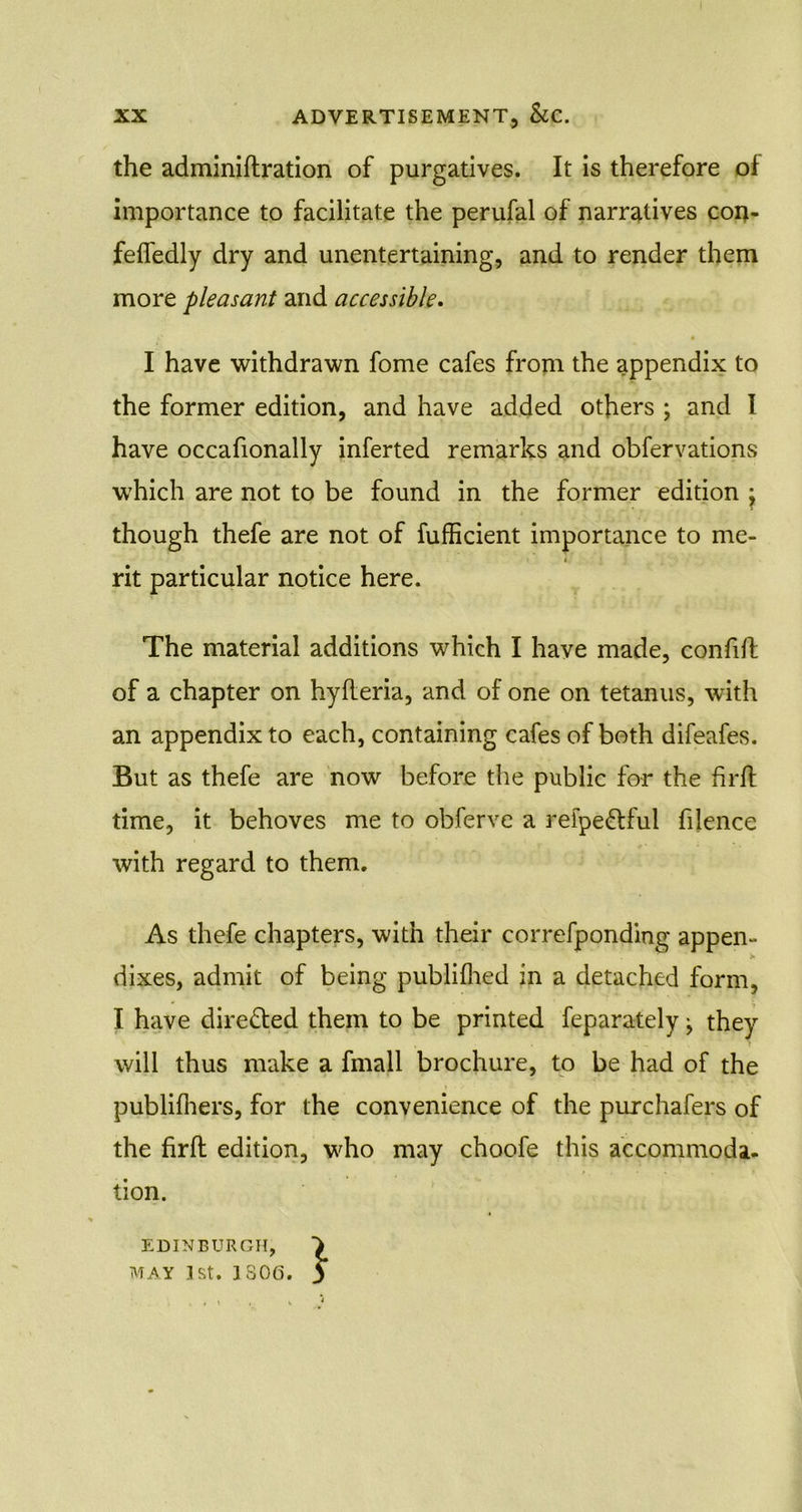 the adminiftration of purgatives. It is therefore of importance to facilitate the perufal of narratives con- feffedly dry and unentertaining, and to render them more pleasant and accessible. •f * I have withdrawn fome cafes from the appendix to the former edition, and have added others ; and I have occafionally inferted remarks and obfervations which are not to be found in the former edition \ though thefe are not of fufficient importance to me- rit particular notice here. The material additions which I have made, conlift of a chapter on hyfleria, and of one on tetanus, with an appendix to each, containing cafes of both difeafes. But as thefe are now before the public for the firfh time, it behoves me to obferve a refpe&ful filence with regard to them. As thefe chapters, with their correfponding appen- dixes, admit of being publifhed in a detached form, I have dire&ed them to be printed feparately ■ they will thus make a fmall brochure, to be had of the publifhers, for the convenience of the purchafers of the firfh edition, who may choofe this accommoda- tion. EDINBURGH, MAY 1st. 1806. j*