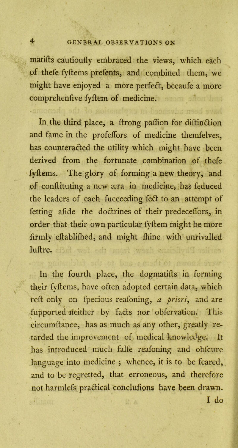 matifls cautioufly embraced the views, which each of thefe fyflems prefents, and combined them, we might have enjoyed a more perfect, becaufe a more comprehenfive fyftem of medicine. In the third place, a ftrong paflion for diftinCtion and fame in the profeffors of medicine themfelves, has counteracted the utility which might have been derived from the fortunate combination of thefe fyflems. The glory of forming a new theory, and of conflicting a new asra in medicine, has feduced the leaders of each fucceeding feCt to an attempt of fetting afide the doCtrines of their predeceffors, in order that their own particular fyftem might be more firmly eftablifhed, and might fhine with unrivalled luftre. In the fourth place, the dogmatifls in forming their fyflems, have often adopted certain data, which reft only on fpecious reafoning, a priori, and are fupported neither by faCts nor obfervation. This circumftance, has as much as any other, greatly re- tarded the improvement of medical knowledge. It has introduced much falfe reafoning and obfcnre language into medicine ; whence, it is to be feared, and to be regretted, that erroneous, and therefore not harmlefs practical conclufions have been drawn. I do