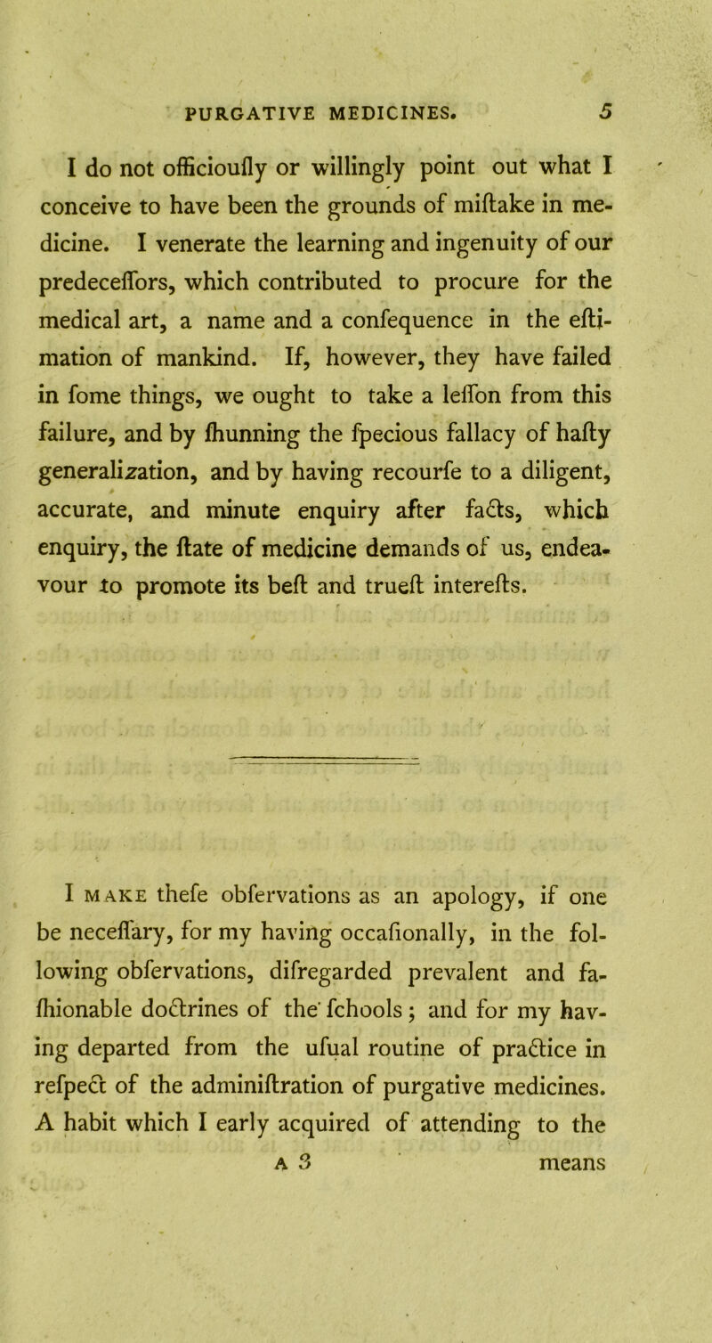 I do not officioufly or willingly point out what I conceive to have been the grounds of miftake in me- dicine. I venerate the learning and ingenuity of our predecelfors, which contributed to procure for the medical art, a name and a confequence in the efti- mation of mankind. If, however, they have failed in fome things, we ought to take a lelfon from this failure, and by Ihunning the fpecious fallacy of hafty generalization, and by having recourfe to a diligent, accurate, and minute enquiry after fads, which enquiry, the date of medicine demands of us, endea- vour to promote its bed and trued interefts. I make thefe obfervations as an apology, if one be neceflary, for my having occafionally, in the fol- lowing obfervations, difregarded prevalent and fa- Ihionable dodrines of the' fchools; and for my hav- ing departed from the ufual routine of pradice in refped of the adminidration of purgative medicines. A habit which I early acquired of attending to the