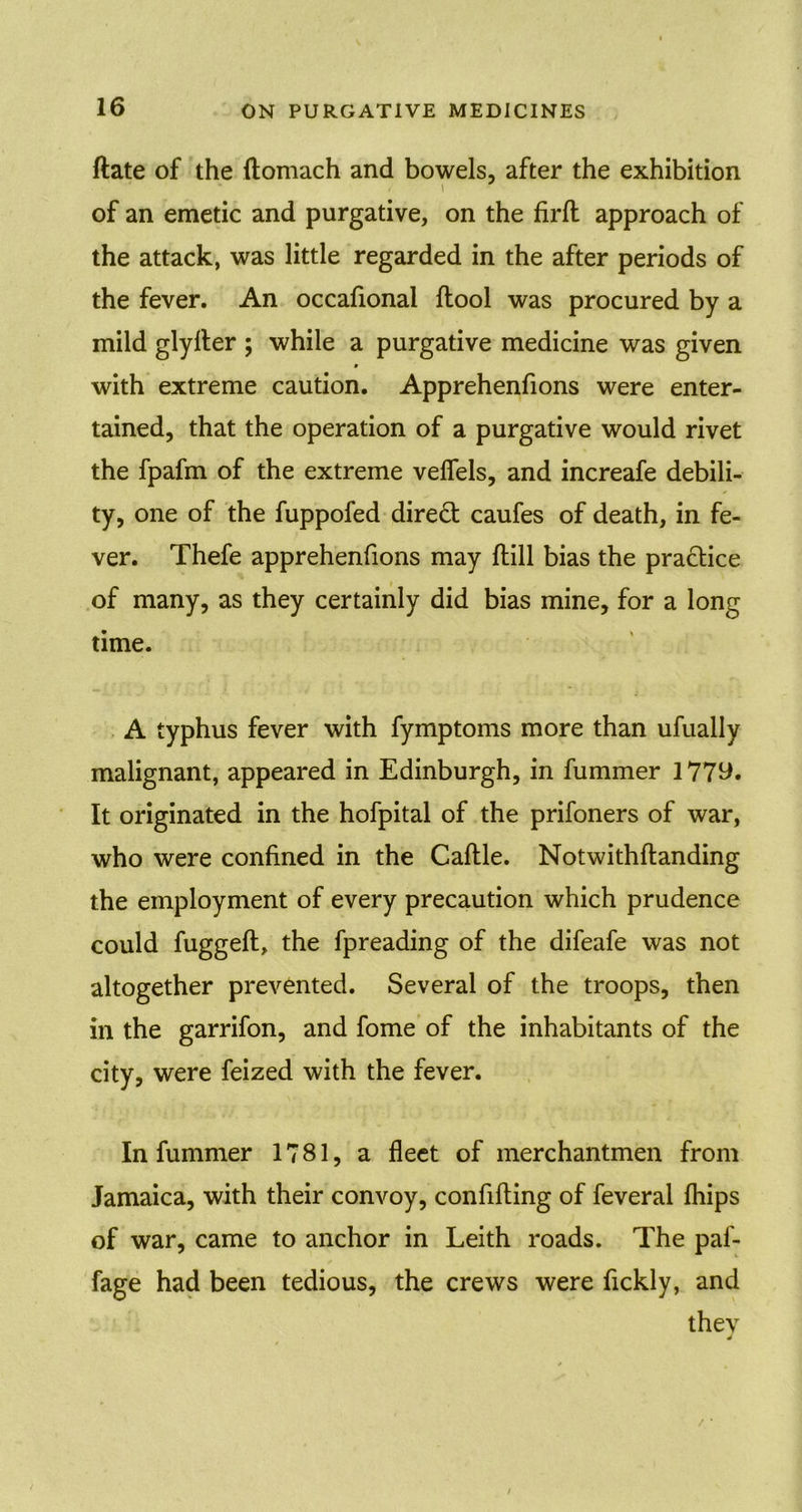 ftate of the ftomach and bowels, after the exhibition of an emetic and purgative, on the firfl approach of the attack, was little regarded in the after periods of the fever. An occafional ftool was procured by a mild glylter ; while a purgative medicine was given 9 with extreme caution. Apprehenfions were enter- tained, that the operation of a purgative would rivet the fpafm of the extreme velfels, and increafe debili- ty, one of the fuppofed direct caufes of death, in fe- ver. Thefe apprehenfions may flill bias the practice of many, as they certainly did bias mine, for a long time. A typhus fever with fymptoms more than ufually malignant, appeared in Edinburgh, in fummer 1779. It originated in the hofpital of the prifoners of war, who were confined in the Caftle. Notwithftanding the employment of every precaution which prudence could fuggeft, the fpreading of the difeafe was not altogether prevented. Several of the troops, then in the garrifon, and fome of the inhabitants of the city, were feized with the fever. In fummer 1781, a fleet of merchantmen from Jamaica, with their convoy, confifting of feveral fhips of war, came to anchor in Leith roads. The paf- fage had been tedious, the crews were fickly, and they