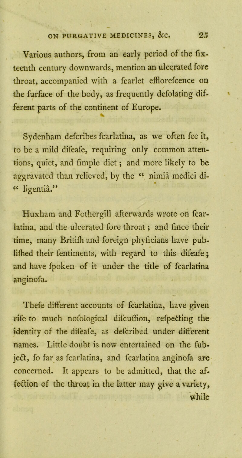 Various authors, from an early period of the fix- teenth century downwards, mention an ulcerated fore throat, accompanied with a fcarlet efflorefcence on the furface of the body, as frequently defolating dif- ferent parts of the continent of Europe. Sydenham defcribes fcarlatina, as we often fee it, to be a mild difeafe, requiring only common atten- tions, quiet, and fimple diet; and more likely to be aggravated than relieved, by the u nimia medici di- ligentia.” Huxham and Fothergill afterwards wrote on fcar- latina, and the ulcerated fore throat; and fince their time, many Britifh and foreign phyficians have pub- lished their Sentiments, with regard to this difeafe; and have fpoken of it under the title of fcarlatina anginofa. Thefe different accounts of fcarlatina, have given rife to much nofological difcuflion, refpe&ing the identity of the difeafe, as defcribcd under different names. Little doubt is now entertained on the fub- ject, fo far as fcarlatina, and fcarlatina anginofa are concerned. It appears to be admitted, that the af- fection of the throat in the latter may give a variety, while