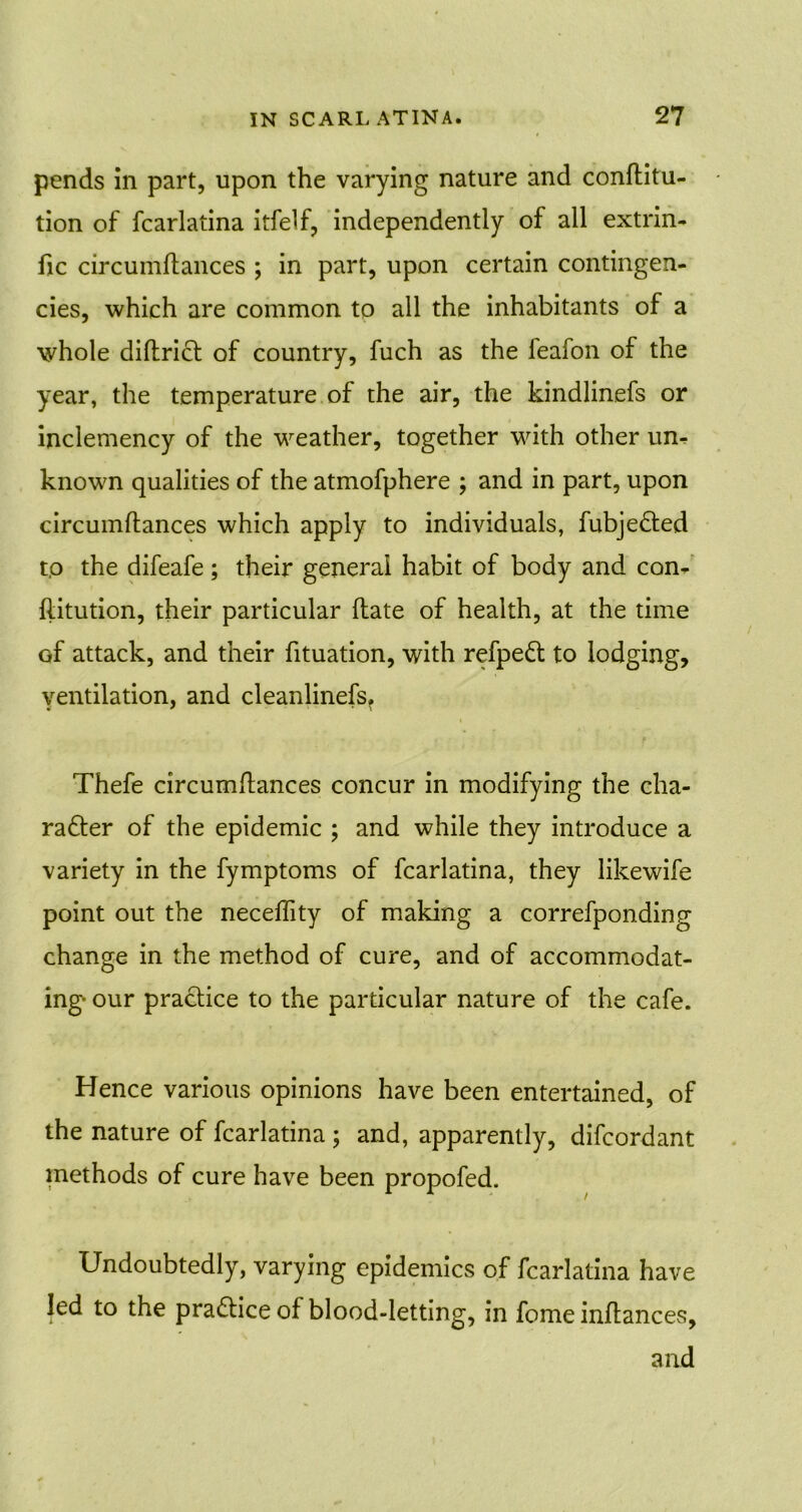 pends in part, upon the varying nature and conftitu- tion of fcarlatina itfelf, independently of all extriii- fic circumftances ; in part, upon certain contingen- cies, which are common to all the inhabitants of a whole difbricb of country, fuch as the leafon of the year, the temperature of the air, the kindlinefs or inclemency of the weather, together with other urn known qualities of the atmofphere ; and in part, upon circumftances which apply to individuals, fubjeCted tp the difeafe; their general habit of body and con- ftitution, their particular ftate of health, at the time of attack, and their fituation, with refpeCt to lodging, ventilation, and cleanlinefs. Thefe circumftances concur in modifying the cha- racter of the epidemic ; and while they introduce a variety in the fymptoms of fcarlatina, they likewife point out the necefftty of making a correfponding change in the method of cure, and of accommodat- ing- our practice to the particular nature of the cafe. Hence various opinions have been entertained, of the nature of fcarlatina ; and, apparently, difcordant methods of cure have been propofed. Undoubtedly, varying epidemics of fcarlatina have led to the practice of blood-letting, in feme inftances, and