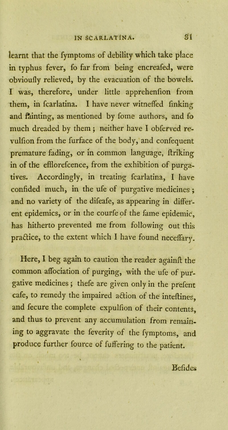 learnt that the fymptoms of debility which take place in typhus fever, fo far from being encreafed, were obvioully relieved, by the evacuation of the bowels. I was, therefore, under little apprehenfion from them, in fcarlatina. I have never witneffed finking and feinting, as mentioned by fome authors, and fo much dreaded by them; neither have I obferved re- vulfion from the furface of the body, and confequent premature fading, or in common language, ftriking in of the efflorefcence, from the exhibition of purga- tives. Accordingly, in treating fcarlatina, I have confided much, in the ufe of purgative medicines ; and no variety of the difeafe, as appearing in differ- ent epidemics, or in the courfe of the fame epidemic, has hitherto prevented me from following out this practice, to the extent which I have found neceffary. Here, I beg again to caution the reader againft the common affociation of purging, with the ufe of pur- gative medicines ; thefe are given only in the pr'efent cafe, to remedy the impaired a&ion of the inteftines, and fecure the complete expulfion of their contents, and thus to prevent any accumulation from remain- ing to aggravate the feverity of the fymptoms, and produce further fource of fuffering to the patient. Befides