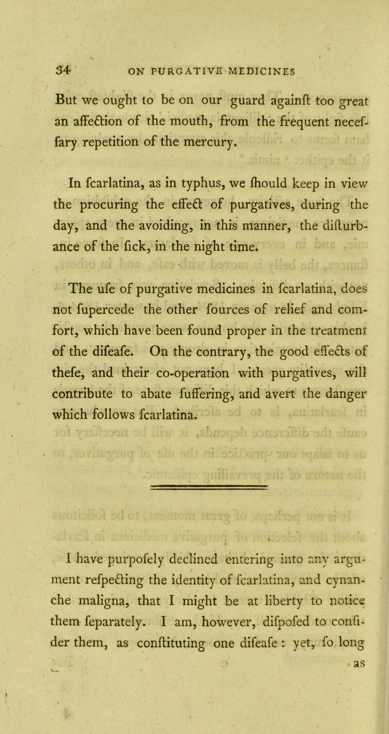 But we ought to be on our guard againft too great an affeftion of the mouth, from the frequent necef- fary repetition of the mercury. In fcarlatina, as in typhus, we fhould keep in view the procuring the effeft of purgatives, during the day, and the avoiding, in this manner, the difturb- ance of the fick, in the night time. The ufe of purgative medicines in fcarlatina, does not fupercede the other fources of relief and com- fort, which have been found proper in the treatment of the difeafe. On the contrary, the good effects of thefe, and their co-operation with purgatives, will contribute to abate fuffering, and avert the danger which follows fcarlatina. I have purpofely declined entering into any argu- ment refpe&ing the identity of fcarlatina, and cynan- che maligna, that I might be at liberty to notice them feparately. I am, however, difpofed to confi- der them, as conffituting one difeafe : yet, fo long as