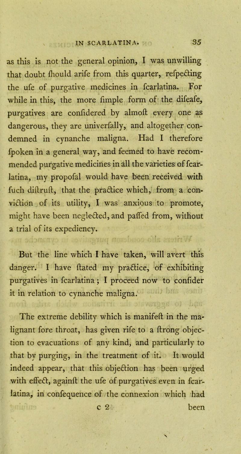 as this is not the general opinion, I was unwilling that doubt lhould arife from this quarter, refpe&ing the ufe of purgative medicines in fcarlatina. For while in this, the more fimple form of the difeafe, purgatives are confidered by almoft every one as dangerous, they are univerfally, and altogether con- demned in cynanche maligna. Had I therefore fpoken in a general way, and feemed to have recom- mended purgative medicines in all the varieties of fcar- latina, my propofal would have been received with fuch diftruft, that the pra&ice which, from a con- viction of its utility, I was anxious to promote, might have been negledted, and paifed from, without a trial of its expediency. * r ' t + But the line which I have taken, will avert this danger. I have dated my practice, of exhibiting purgatives in fcarlatina ; I proceed now to confider it in relation to cynanche maligna. The extreme debility which is manifeft in the ma- lignant fore throat, has given rife to a flrong objec- tion to evacuations of any kind, and particularly to that bv purging, in the treatment of it. It would indeed appear, that this objection has been urged with effeft, againft the ufe of purgatives even in fcar- latina, in confequence of the connexion which had c 2 been