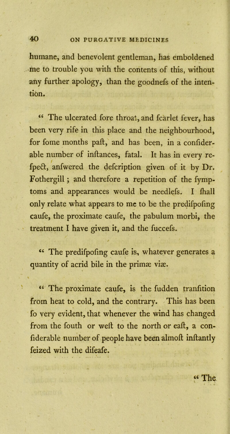 humane, and benevolent gentleman, has emboldened me to trouble you with the contents of this, without any further apology, than the goodnefs of the inten- tion. <c The ulcerated fore throat, and fcarlet fever, has been very rife in this place and the neighbourhood, for fome months paft, and has been, in a confider- able number of inftances, fatal. It has in every re- fpe£t, anfwered the description given of it by Dr. Fothergill; and therefore a repetition of the Symp- toms and appearances would be needlefs. I Shall only relate what appears to me to be the predifpoSmg caufe, the proximate caufe, the pabulum morbi, the treatment I have given it, and the fuccefs. <c The predifpofmg caufe is, whatever generates a quantity of acrid bile in the primae viae. “ The proximate caufe, is the fudden tranfition from heat to cold, and the contrary. This has been fo very evident, that whenever the wind has changed from the South or well to the north or eaft, a con- siderable number of people have been almofl inftantly Seized with the difeafe. \ < “ The