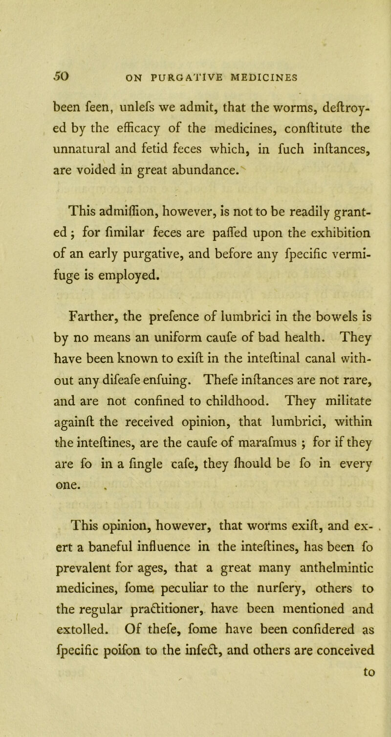 been feen, unlefs we admit, that the worms, deftroy- ed by the efficacy of the medicines, conftitute the unnatural and fetid feces which, in fuch inftances, are voided in great abundance. This admiffion, however, is not to be readily grant- ed ; for fimilar feces are paffed upon the exhibition of an early purgative, and before any fpecific vermi- fuge is employed. Farther, the prefence of lumbrici in the bowels is by no means an uniform caufe of bad health. They have been known to exift in the inteftinal canal with- out any difeafe enfuing. Thefe inftances are not rare, and are not confined to childhood. They militate againft the received opinion, that lumbrici, within the inteftines, are the caufe of marafmus ; for if they are fo in a fingle cafe, they fhould be fo in every one. This opinion, however, that worms exift, and ex- . ert a baneful influence in the inteftines, has been fo prevalent for ages, that a great many anthelmintic medicines, fome peculiar to the nurfery, others to the regular pra&itioner, have been mentioned and extolled. Of thefe, fome have been confidered as fpecific poifon to the infeft, and others are conceived to