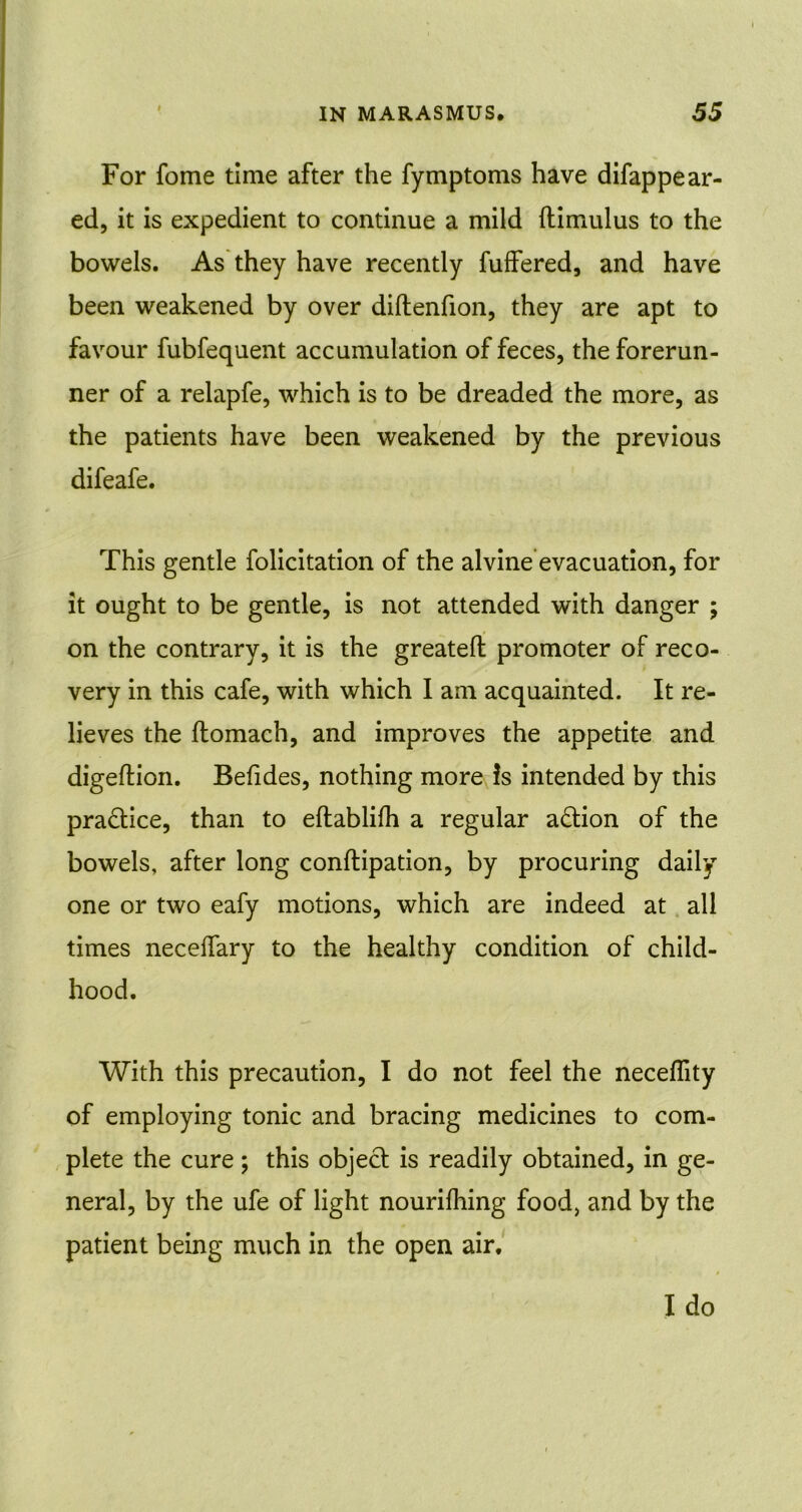 For fome time after the fymptoms have difappear- ed, it is expedient to continue a mild (timulus to the bowels. As they have recently fuffered, and have been weakened by over diftenfion, they are apt to favour fubfequent accumulation of feces, the forerun- ner of a relapfe, which is to be dreaded the more, as the patients have been weakened by the previous difeafe. This gentle folicitation of the alvine evacuation, for it ought to be gentle, is not attended with danger ; on the contrary, it is the greateft promoter of reco- very in this cafe, with which I am acquainted. It re- lieves the ftomach, and improves the appetite and digeflion. Befides, nothing more is intended by this practice, than to eftablilh a regular action of the bowels, after long conftipation, by procuring daily one or two eafy motions, which are indeed at all times neceifary to the healthy condition of child- hood. With this precaution, I do not feel the neceflity of employing tonic and bracing medicines to com- plete the cure; this object is readily obtained, in ge- neral, by the ufe of light nourifhing food, and by the patient being much in the open air.