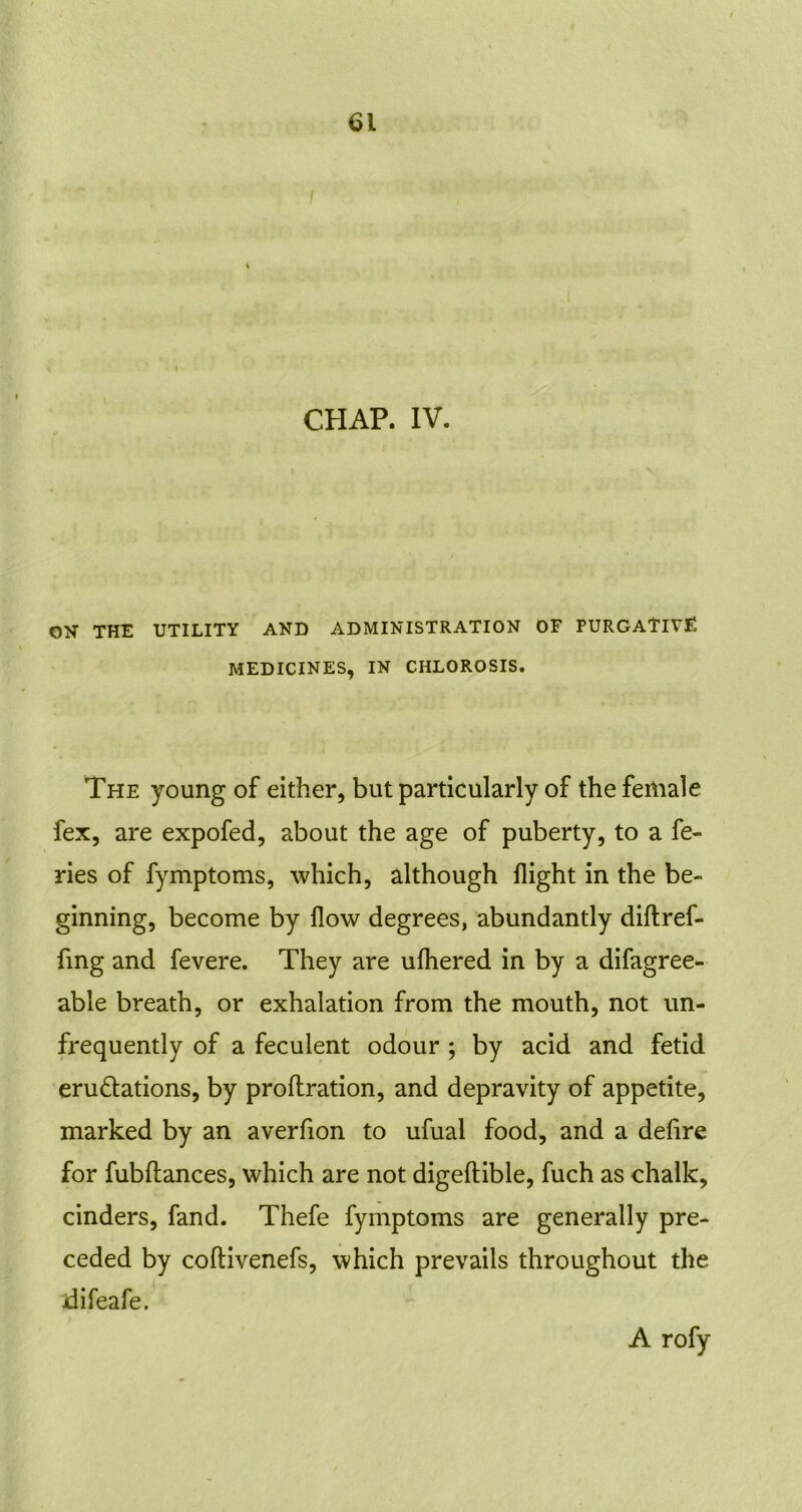 CHAP. IV. ON THE UTILITY AND ADMINISTRATION OF PURGATIVE MEDICINES, IN CHLOROSIS. The young of either, but particularly of the female fex, are expofed, about the age of puberty, to a fe- ries of fymptoms, which, although flight in the be- ginning, become by flow degrees, abundantly diftref- fmg and fevere. They are ufhered in by a difagree- able breath, or exhalation from the mouth, not un- frequently of a feculent odour ; by acid and fetid eru&ations, by proflration, and depravity of appetite, marked by an averfion to ufual food, and a defire for fubftances, which are not digeftible, fuch as chalk, cinders, fand. Thefe fymptoms are generally pre- ceded by coftivenefs, which prevails throughout the jdifeafe. A rofy