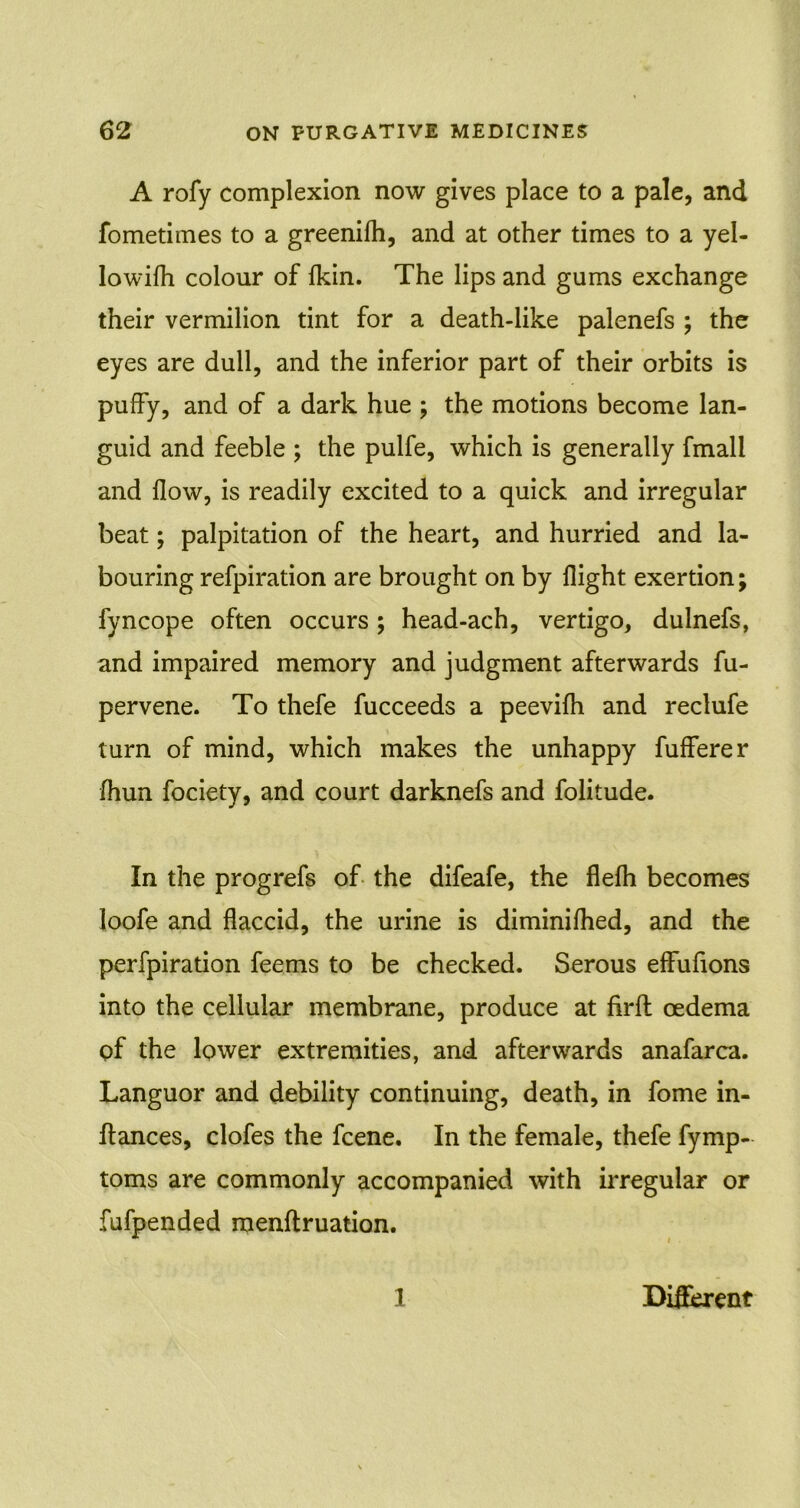 A rofy complexion now gives place to a pale, and fometimes to a greenifh, and at other times to a yel- lowifh colour of {kin. The lips and gums exchange their vermilion tint for a death-like palenefs ; the eyes are dull, and the inferior part of their orbits is puffy, and of a dark hue ; the motions become lan- guid and feeble ; the pulfe, which is generally fmall and flow, is readily excited to a quick and irregular beat; palpitation of the heart, and hurried and la- bouring refpiration are brought on by flight exertion; fyncope often occurs ; head-ach, vertigo, dulnefs, and impaired memory and judgment afterwards fu- pervene. To thefe fucceeds a peevifh and reclufe turn of mind, which makes the unhappy fufferer fhun fociety, and court darknefs and folitude. In the progrefs of the difeafe, the flefh becomes loofe and flaccid, the urine is diminifhed, and the perfpiration feems to be checked. Serous effufions into the cellular membrane, produce at firft oedema of the lower extremities, and afterwards anafarca. Languor and debility continuing, death, in fome in- ftances, clofes the fcene. In the female, thefe fymp- toms are commonly accompanied with irregular or fufpended raenftruation. 1 Different