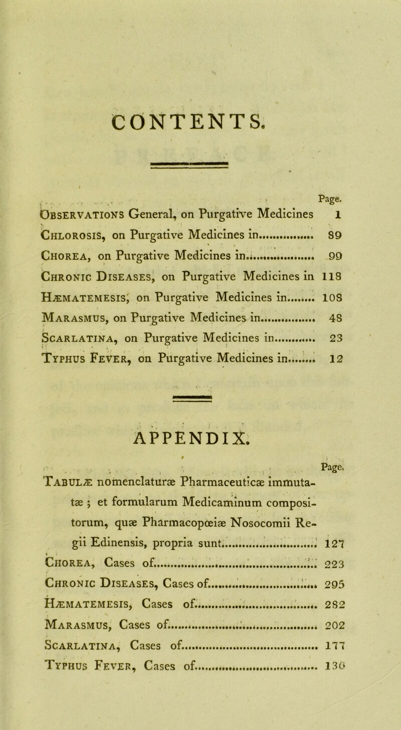 CONTENTS. ... • > Page. Observations General, on Purgative Medicines 1 Chlorosis, on Purgative Medicines in 89 ' ' i .» Chorea, on Purgative Medicines in.* 99 Chronic Diseases, on Purgative Medicines in 118 Hjematemesis, on Purgative Medicines in....*... 10S Marasmus, on Purgative Medicines in 48 Scarlatina, on Purgative Medicines in 23 *. ■. \ y* , . ' j j - , Typhus Fever, on Purgative Medicines in.* 12 'j » APPENDIX. , *. Pasc> Tabula nomenclaturae Pharmaceuticae immuta- tae ; et formularum Medicaminum composi- torum, quae Pharmacopceiae Nosocomii Re- gii Edinensis, propria sunt.. * 127 i Chorea, Cases of. 223 Chronic Diseases, Cases of. 295 ILematemesis, Cases of. 2S2 Marasmus, Cases of. * * 202 Scarlatina, Cases of. 177 Typhus Fever, Cases of. * 130