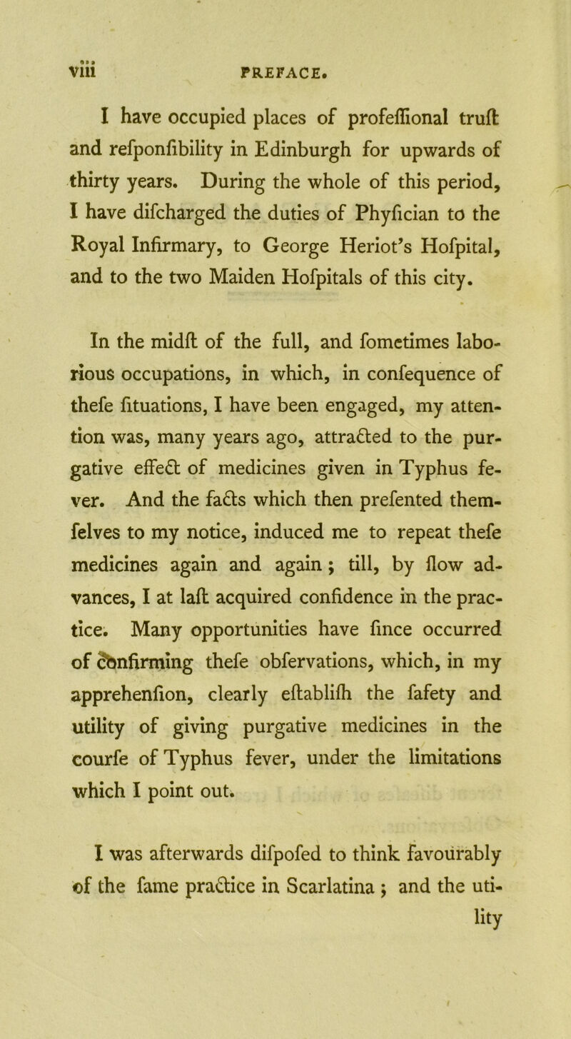 I have occupied places of profeflional trufl and refponfibility in Edinburgh for upwards of thirty years. During the whole of this period, I have difcharged the duties of Phyfician to the Royal Infirmary, to George Heriot’s Hofpital, and to the two Maiden Hofpitals of this city. In the midfl of the full, and fometimes labo- rious occupations, in which, in confequence of thefe fituations, I have been engaged, my atten- tion was, many years ago, attracted to the pur- gative effect of medicines given in Typhus fe- ver. And the fafts which then prefented them- felves to my notice, induced me to repeat thefe medicines again and again; till, by flow ad- vances, I at lafl acquired confidence in the prac- tice. Many opportunities have fmce occurred of Sbnfirming thefe obfervations, which, in my apprehenfion, clearly eftablifh the fafety and utility of giving purgative medicines in the courfe of Typhus fever, under the limitations which I point out. I was afterwards difpofed to think favourably of the fame practice in Scarlatina ; and the uti- lity