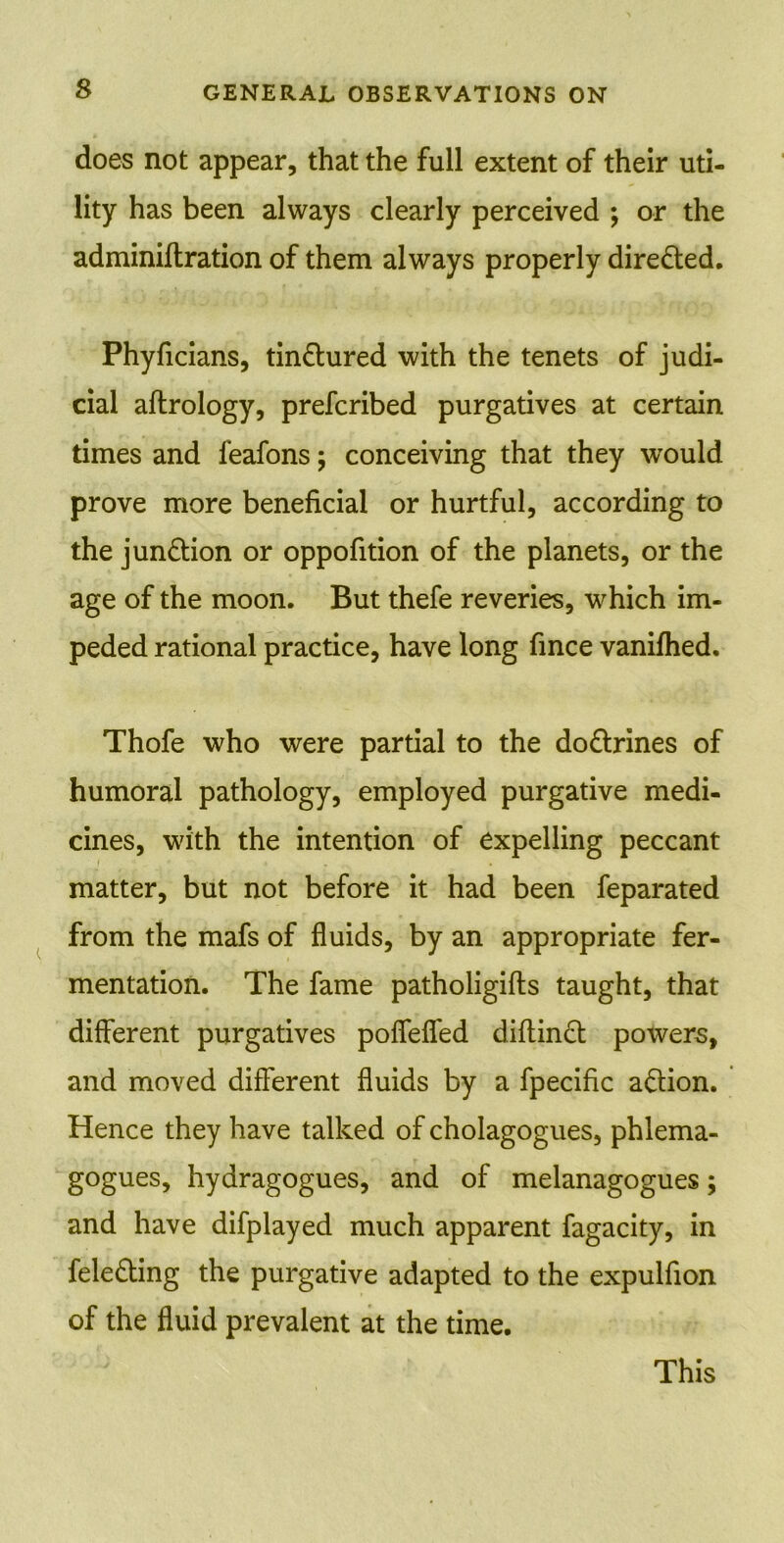 does not appear, that the full extent of their uti- lity has been always clearly perceived ; or the adminiftration of them always properly directed. Phyficians, tin&ured with the tenets of judi- cial aflrology, prefcribed purgatives at certain times and feafons; conceiving that they would prove more beneficial or hurtful, according to the junction or oppofition of the planets, or the age of the moon. But thefe reveries, which im- peded rational practice, have long fince vanifhed. Thofe who were partial to the do&rines of humoral pathology, employed purgative medi- cines, with the intention of expelling peccant matter, but not before it had been feparated from the mafs of fluids, by an appropriate fer- mentation. The fame patholigifts taught, that different purgatives poffeffed diftin£t powers, and moved different fluids by a fpecific action. Hence they have talked of cholagogues, phlema- gogues, hydragogues, and of melanagogues; and have difplayed much apparent fagacity, in fele&ing the purgative adapted to the expulfion of the fluid prevalent at the time.