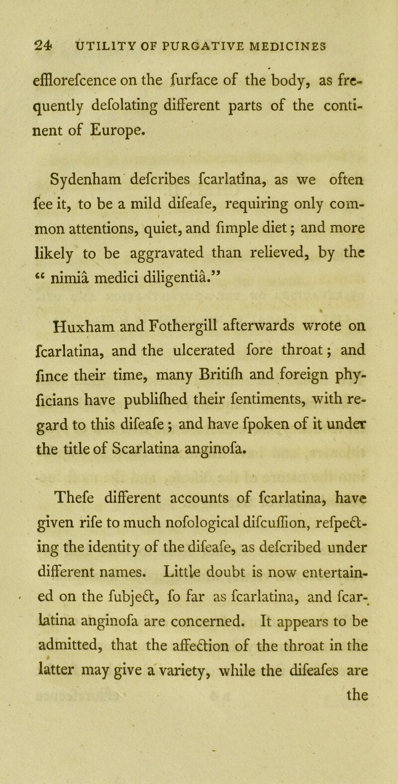 efflorefcence on the furface of the body, as fre- quently defolating different parts of the conti- nent of Europe. Sydenham defcribes fcarlatina, as we often fee it, to be a mild difeafe, requiring only com- i mon attentions, quiet, and fimple diet; and more likely to be aggravated than relieved, by the <e nimia medici diligentia.” % Huxham and Fothergill afterwards wrote on fcarlatina, and the ulcerated fore throat; and fince their time, many Britifh and foreign phy- ficians have publifhed their fentiments, with re- gard to this difeafe ; and have fpoken of it under the title of Scarlatina anginofa. i Thefe different accounts of fcarlatina, have given rife to much nofological difcuffion, refpeft- ing the identity of the difeafe, as defcribed under different names. Little doubt is now entertain- - ed on the fubjeft, fo far as fcarlatina, and fcar- latina anginofa are concerned. It appears to be admitted, that the affe&ion of the throat in the # latter may give a variety, while the difeafes are the